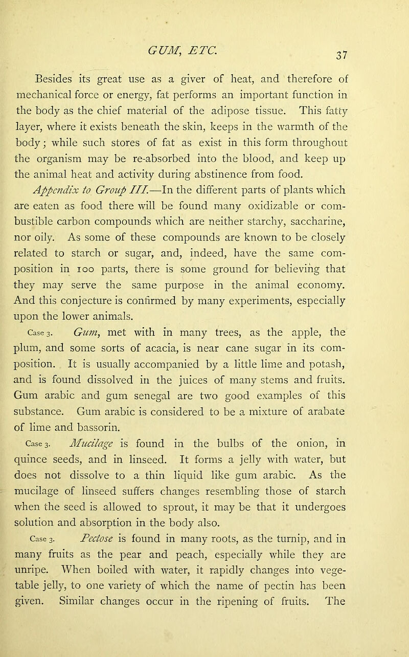 GUM, ETC. Besides its great use as a giver of heat, and therefore of mechanical force or energy, fat performs an important function in the body as the chief material of the adipose tissue. This fatty layer, where it exists beneath the skin, keeps in the warmth of the body; while such stores of fat as exist in this form throughout the organism may be re-absorbed into the blood, and keep up the animal heat and activity during abstinence from food. Appendix to Gi'oup III—In the different parts of plants which are eaten as food there will be found many oxidizable or com- bustible carbon compounds which are neither starchy, saccharine, nor oily. As some of these compounds are known to be closely related to starch or sugar, and, indeed, have the same com- position in ioo parts, there is some ground for believing that they may serve the same purpose in the animal economy. And this conjecture is confirmed by many experiments, especially upon the lower animals. Case 3. Gum, met with in many trees, as the apple, the plum, and some sorts of acacia, is near cane sugar in its com- position. It is usually accompanied by a little lime and potash, and is found dissolved in the juices of many stems and fruits. Gum arabic and gum Senegal are two good examples of this substance. Gum arabic is considered to be a mixture of arabate of lime and bassorin. Case 3. Mucilage is found in the bulbs of the onion, in quince seeds, and in linseed. It forms a jelly with water, but does not dissolve to a thin liquid like gum arabic. As the mucilage of linseed suffers changes resembling those of starch when the seed is allowed to sprout, it may be that it undergoes solution and absorption in the body also. Case 3. Peciose is found in many roots, as the turnip, and in many fruits as the pear and peach, especially while they are unripe. When boiled with water, it rapidly changes into vege- table jelly, to one variety of which the name of pectin has been given. Similar changes occur in the ripening of fruits. The
