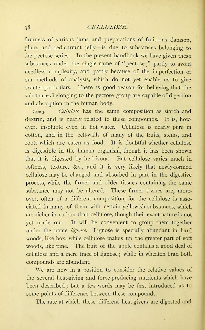 6 CELLULOSE. firmness of various jams and preparations of fruit—as damson, plum, and red-currant jelly—is due to substances belonging to the pectose series. In the present handbook we have given these substances under the single name of “pectose;” partly to avoid needless complexity, and partly because of the imperfection of our methods of analysis, which do not yet enable us to give exacter particulars. There is good reason for believing that the substances belonging to the pectose group are capable of digestion and absorption in the human body. Case 3. Cellulose has the same composition as starch and dextrin, and is nearly related to these compounds. It is, how- ever, insoluble even in hot water. Cellulose is nearly pure in cotton, and in the cell-walls of many of the fruits, stems, and roots which are eaten as food. It is doubtful whether cellulose is digestible in the human organism, though it has been shown that it is digested by herbivora. But cellulose varies much in softness, texture, &c., and it is very likely that newly-formed cellulose may be changed and absorbed in part in the digestive process, while the firmer and older tissues containing the same substance may not be altered. These firmer tissues are, more- over, often of a different composition, for the cellulose is asso- ciated in many of them with certain yellowish substances, which are richer in carbon than cellulose, though their exact nature is not yet made out. It will be convenient to group them together under the name lignose. Lignose is specially abundant in hard woods, like box, while cellulose makes up the greater part of soft woods, like pine. The fruit of the apple contains a good deal of cellulose and a mere trace of lignose; while in wheaten bran both compounds are abundant. We are now in a position to consider the relative values of the several heat-giving and force-producing nutrients which have been described; but a few words may be first introduced as to some points of difference between these compounds. The rate at which these different heat-givers are digested and