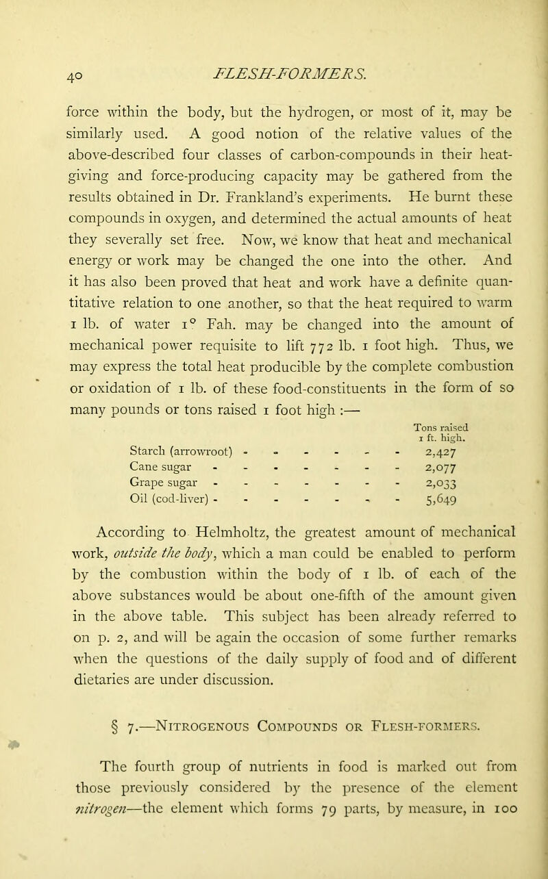 4° force within the body, but the hydrogen, or most of it, may be similarly used. A good notion of the relative values of the above-described four classes of carbon-compounds in their heat- giving and force-producing capacity may be gathered from the results obtained in Dr. Frankland’s experiments. He burnt these compounds in oxygen, and determined the actual amounts of heat they severally set free. Now, we know that heat and mechanical energy or work may be changed the one into the other. And it has also been proved that heat and work have a definite quan- titative relation to one another, so that the heat required to warm i lb. of water i° Fah. may be changed into the amount of mechanical power requisite to lift 772 lb. 1 foot high. Thus, we may express the total heat producible by the complete combustion or oxidation of 1 lb. of these food-constituents in the form of so many pounds or tons raised 1 foot high :— According to Helmholtz, the greatest amount of mechanical work, outside the body, which a man could be enabled to perform by the combustion within the body of 1 lb. of each of the above substances would be about one-fifth of the amount given in the above table. This subject has been already referred to on p. 2, and will be again the occasion of some further remarks when the questions of the daily supply of food and of different dietaries are under discussion. § 7.—Nitrogenous Compounds or Flesh-formers. The fourth group of nutrients in food is marked out from those previously considered by the presence of the element nitrogen—the element which forms 79 parts, by measure, in 100 Tons raised Starch (arrowroot) Cane sugar Grape sugar Oil (cod-liver) - 1 ft. high. 2,427 2,077 2,033 5,649