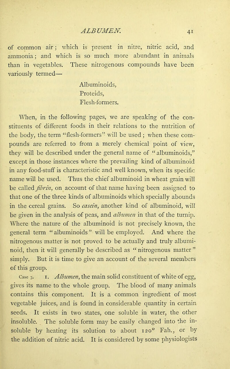 ALBUMEN. of common air; which is present in nitre, nitric acid, and ammonia; and which is so much more abundant in animals than in vegetables. These nitrogenous compounds have been variously termed— Albuminoids, Proteids, Flesh-formers. When, in the following pages, we are speaking of the con- stituents of different foods in their relations to the nutrition of the body, the term “flesh-formers” will be used; when these com- pounds are referred to from a merely chemical point of view, they will be described under the general name of “ albuminoids,” except in those instances where the prevailing kind of albuminoid in any food-stuff is characteristic and well known, when its specific name will be used. Thus the chief albuminoid in wheat grain will be called fibrin, on account of that name having been assigned to that one of the three kinds of albuminoids which specially abounds in the cereal grains. So casein, another kind of albuminoid, will be given in the analysis of peas, and albumen in that of the turnip. Where the nature of the albuminoid is not precisely known, the general term “ albuminoids ” will be employed. And where the nitrogenous matter is not proved to be actually and truly albumi- noid, then it will generally be described as “ nitrogenous matter ” simply. But it is time to give an account of the several members of this group. Case 3. 1. Albumen, the main solid constituent of white of egg,, gives its name to the whole group. The blood of many animals contains this component. It is a common ingredient of most vegetable juices, and is found in considerable quantity in certain seeds. It exists in two states, one soluble in water, the other insoluble. The soluble form may be easily changed into the in- soluble by heating its solution to about 120° Fah., or by the addition of nitric acid. It is considered by some physiologists