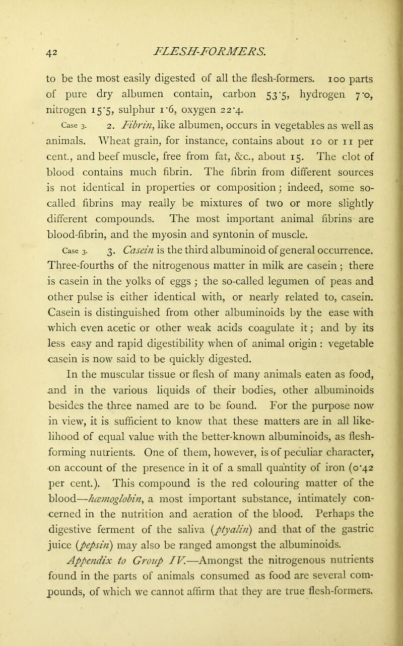 to be the most easily digested of all the flesh-formers, ioo parts of pure dry albumen contain, carbon 53-5, hydrogen 7-0, nitrogen 15'5, sulphur i'6, oxygen 2 2'4. Case 3. 2. Fibrin, like albumen, occurs in vegetables as well as animals. Wheat grain, for instance, contains about 10 or 11 per cent., and beef muscle, free from fat, &c., about 15. The clot of blood contains much fibrin. The fibrin from different sources is not identical in properties or composition; indeed, some so- called fibrins may really be mixtures of two or more slightly different compounds. The most important animal fibrins are blood-fibrin, and the myosin and syntonin of muscle. Case 3. 3. Casein is the third albuminoid of general occurrence. Three-fourths of the nitrogenous matter in milk are casein ; there is casein in the yolks of eggs ; the so-called legumen of peas and other pulse is either identical with, or nearly related to, casein. Casein is distinguished from other albuminoids by the ease with which even acetic or other weak acids coagulate it; and by its less easy and rapid digestibility when of animal origin : vegetable casein is now said to be quickly digested. In the muscular tissue or flesh of many animals eaten as food, and in the various liquids of their bodies, other albuminoids besides the three named are to be found. For the purpose now in view, it is sufficient to know that these matters are in all like- lihood of equal value with the better-known albuminoids, as flesh- forming nutrients. One of them, however, is of peculiar character, on account of the presence in it of a small quantity of iron (0*42 per cent.). This compound is the red colouring matter of the blood—hcemoglobin, a most important substance, intimately con- cerned in the nutrition and aeration of the blood. Perhaps the digestive ferment of the saliva (ptyalin) and that of the gastric juice {pepsin) may also be ranged amongst the albuminoids. Appendix to Group IV.—Amongst the nitrogenous nutrients found in the parts of animals consumed as food are several com- pounds, of which we cannot affirm that they are true flesh-formers.