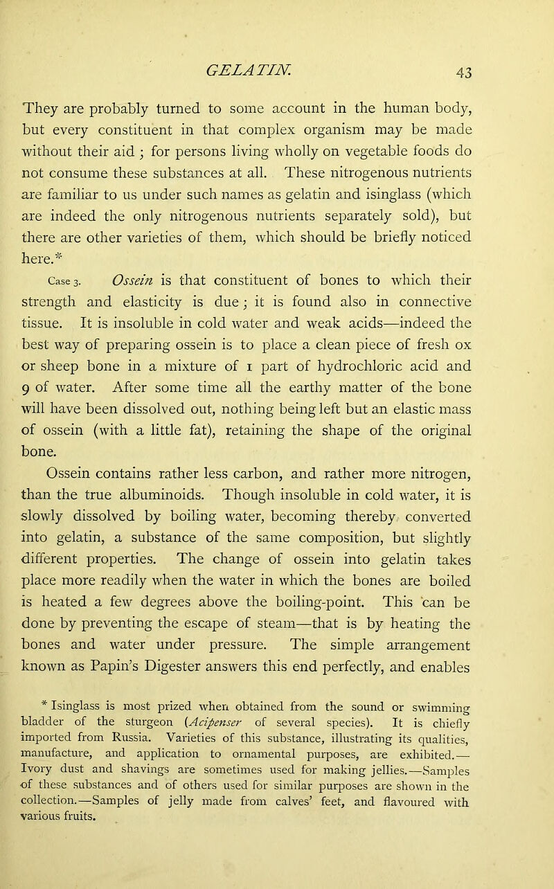 GELATIN. They are probably turned to some account in the human body, but every constituent in that complex organism may be made without their aid ; for persons living wholly on vegetable foods do not consume these substances at all. These nitrogenous nutrients are familiar to us under such names as gelatin and isinglass (which are indeed the only nitrogenous nutrients separately sold), but there are other varieties of them, which should be briefly noticed here.* Case 3. Ossein is that constituent of bones to which their strength and elasticity is due; it is found also in connective tissue. It is insoluble in cold water and weak acids—indeed the best way of preparing ossein is to place a clean piece of fresh ox or sheep bone in a mixture of 1 part of hydrochloric acid and 9 of water. After some time all the earthy matter of the bone will have been dissolved out, nothing being left but an elastic mass of ossein (with a little fat), retaining the shape of the original bone. Ossein contains rather less carbon, and rather more nitrogen, than the true albuminoids. Though insoluble in cold water, it is slowly dissolved by boiling water, becoming thereby converted into gelatin, a substance of the same composition, but slightly different properties. The change of ossein into gelatin takes place more readily when the water in which the bones are boiled is heated a few degrees above the boiling-point. This can be done by preventing the escape of steam—that is by heating the bones and water under pressure. The simple arrangement known as Papin’s Digester answers this end perfectly, and enables * Isinglass is most prized when obtained from the sound or swimming bladder of the sturgeon (Acipenser of several species). It is chiefly imported from Russia. Varieties of this substance, illustrating its qualities, manufacture, and application to ornamental purposes, are exhibited.— Ivory dust and shavings are sometimes used for making jellies.—Samples of these substances and of others used for similar puqnoses are shown in the collection.—Samples of jelly made from calves’ feet, and flavoured with various fruits.