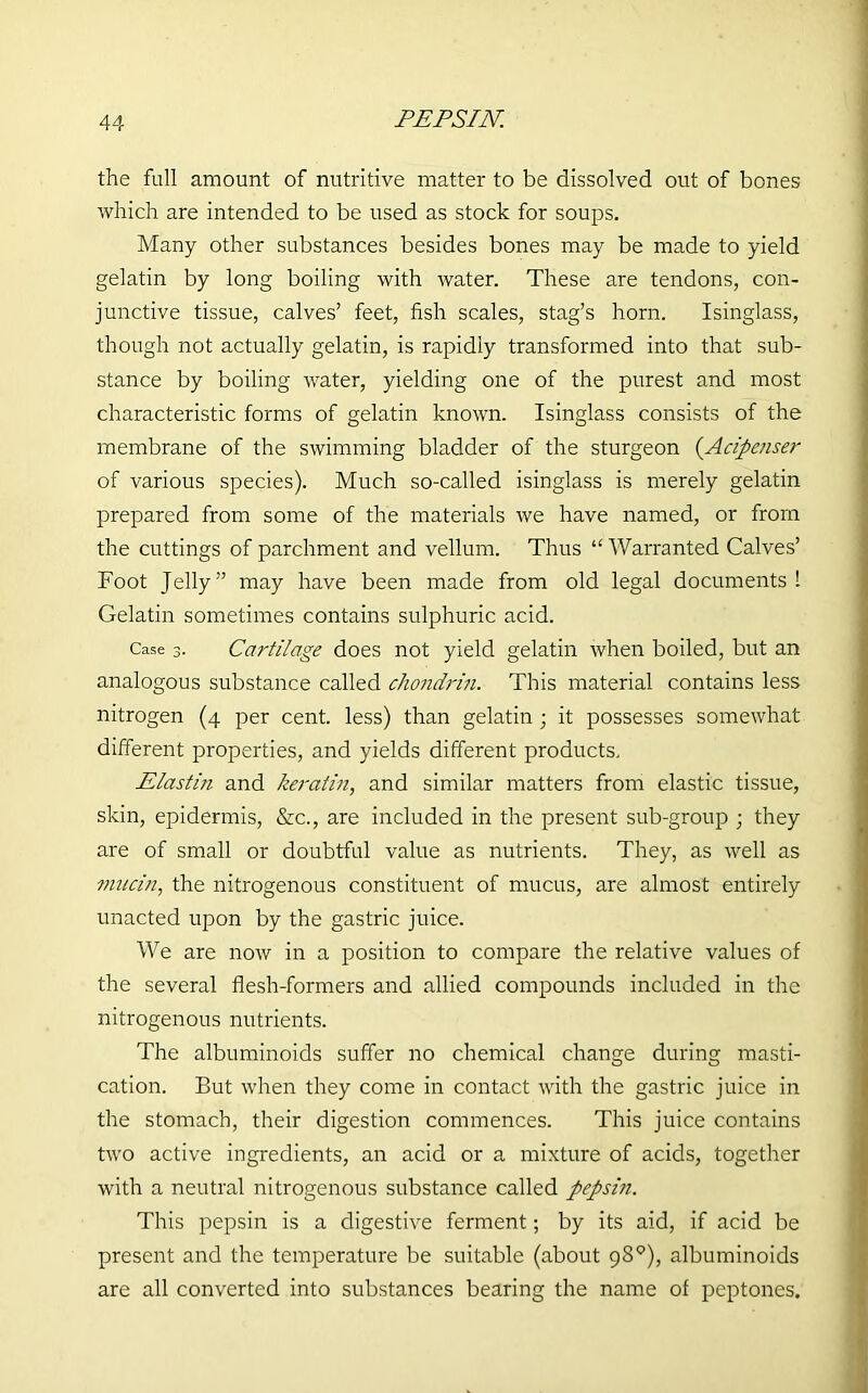 PEPSIN. the full amount of nutritive matter to be dissolved out of bones which are intended to be used as stock for soups. Many other substances besides bones may be made to yield gelatin by long boiling with water. These are tendons, con- junctive tissue, calves’ feet, fish scales, stag’s horn. Isinglass, though not actually gelatin, is rapidly transformed into that sub- stance by boiling water, yielding one of the purest and most characteristic forms of gelatin known. Isinglass consists of the membrane of the swimming bladder of the sturgeon (.Acipenser of various species). Much so-called isinglass is merely gelatin prepared from some of the materials we have named, or from the cuttings of parchment and vellum. Thus “ Warranted Calves’ Foot Jelly” may have been made from old legal documents! Gelatin sometimes contains sulphuric acid. Case 3. Cartilage does not yield gelatin when boiled, but an analogous substance called chondrin. This material contains less nitrogen (4 per cent, less) than gelatin ; it possesses somewhat different properties, and yields different products. Elastiti and keratin, and similar matters from elastic tissue, skin, epidermis, &c., are included in the present sub-group • they are of small or doubtful value as nutrients. They, as well as mucin, the nitrogenous constituent of mucus, are almost entirely unacted upon by the gastric juice. We are now in a position to compare the relative values of the several flesh-formers and allied compounds included in the nitrogenous nutrients. The albuminoids suffer no chemical change during masti- cation. But when they come in contact with the gastric juice in the stomach, their digestion commences. This juice contains two active ingredients, an acid or a mixture of acids, together with a neutral nitrogenous substance called pepsiti. This pepsin is a digestive ferment; by its aid, if acid be present and the temperature be suitable (about 98°), albuminoids are all converted into substances bearing the name of peptones.