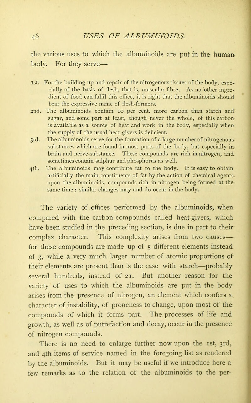 the various uses to which the albuminoids are put in the human body. For they serve— 1st. For the building up and repair of the nitrogenous tissues of the body, espe- cially of the basis of flesh, that is, muscular fibre. As no other ingre- dient of food can fulfil this office, it is right that the albuminoids should bear the expressive name of flesh-formers. 2nd. The albuminoids contain io per cent, more carbon than starch and sugar, and some part at least, though never the whole, of this carbon is available as a source of heat and work in the body, especially when the supply of the usual heat-givers is deficient. 3rd. The albuminoids serve for the formation of a large number of nitrogenous substances which are found in most parts of the body, but especially in brain and nerve-substance. These compounds are rich in nitrogen, and sometimes contain sulphur and phosphorus as well. 4th. The albuminoids may contribute fat to the body. It is easy to obtain artificially the main constituents of fat by the action of chemical agents upon the albuminoids, compounds rich in nitrogen being formed at the same time : similar changes may and do occur in the body. The variety of offices performed by the albuminoids, when compared with the carbon compounds called heat-givers, which have been studied in the preceding section, is due in part to their complex character. This complexity arises from two causes— for these compounds are made up of 5 different elements instead of 3, while a very much larger number of atomic proportions of their elements are present than is the case with starch—probably several hundreds, instead of 21. But another reason for the variety of uses to which the albuminoids are put in the body arises from the presence of nitrogen, an element which confers a character of instability, of proneness to change, upon most of the compounds of which it forms part. The processes of life and growth, as well as of putrefaction and decay, occur in the presence of nitrogen compounds. There is no need to enlarge further now upon the 1st, 3rd, and 4th items of service named in the foregoing list as rendered by the albuminoids. But it may be useful if we introduce here a few remarks as to the relation of the albuminoids to the per-