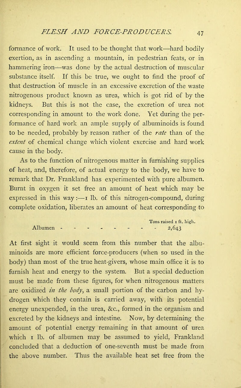FLESH AND FORCE-FRODUCERS. fonnance of work. It used to be thought that work—-hard bodily exertion, as in ascending a mountain, in pedestrian feats, or in hammering iron—was done by the actual destruction of muscular substance itself. If this be true, we ought to find the proof of that destruction of muscle in an excessive excretion of the waste nitrogenous product known as urea, which is got rid of by the kidneys. But this is not the case, the excretion of urea not corresponding in amount to the work done. Yet during the per- formance of hard work an ample supply of albuminoids is found to be needed, probably by reason rather of the rate than of the extent of chemical change which violent exercise and hard work cause in the body. As to the function of nitrogenous matter in furnishing supplies of heat, and, therefore, of actual energy to the body, we have to remark that Dr. Frankland has experimented with pure albumen. Burnt in oxygen it set free an amount of heat which may be expressed in this way:—i lb. of this nitrogen-compound, during complete oxidation, liberates an amount of heat corresponding to Tons raised i ft. high. Albumen ------- - 2,643 At first sight it would seem from this number that the albu- minoids are more efficient force-producers (when so used in the body) than most of the true heat-givers, whose main office it is to furnish heat and energy to the system. But a special deduction must be made from these figures, for when nitrogenous matters are oxidized in the body, a small portion of the carbon and hy- drogen which they contain is carried away, with its potential energy unexpended, in the urea, &c., formed in the organism and excreted by the kidneys and intestine. Now, by determining the amount of potential energy remaining in that amount of urea which 1 lb. of albumen may be assumed to yield, Frankland concluded that a deduction of one-seventh must be made from the above number. Thus the available heat set free from the