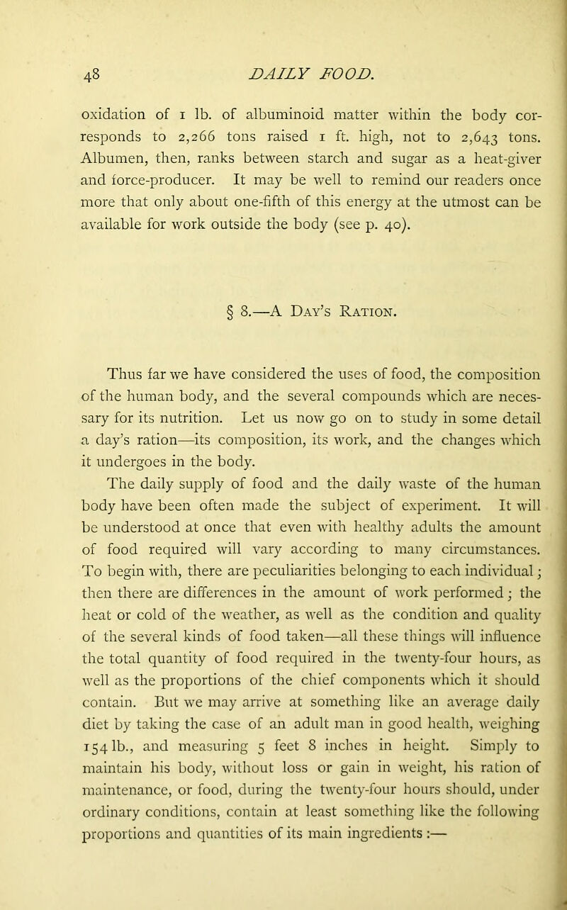 oxidation of i lb. of albuminoid matter within the body cor- responds to 2,266 tons raised 1 ft. high, not to 2,643 tons. Albumen, then, ranks between starch and sugar as a heat-giver and force-producer. It may be well to remind our readers once more that only about one-fifth of this energy at the utmost can be available for work outside the body (see p. 40). § 8.—A Day’s Ration. Thus far we have considered the uses of food, the composition of the human body, and the several compounds which are neces- sary for its nutrition. Let us now go on to study in some detail a day’s ration—its composition, its work, and the changes which it undergoes in the body. The daily supply of food and the daily waste of the human body have been often made the subject of experiment. It will be understood at once that even with healthy adults the amount of food required will vary according to many circumstances. To begin with, there are peculiarities belonging to each individual; then there are differences in the amount of work performed; the heat or cold of the weather, as well as the condition and quality of the several kinds of food taken—all these things will influence the total quantity of food required in the twenty-four hours, as well as the proportions of the chief components which it should contain. But we may arrive at something like an average daily diet by taking the case of an adult man in good health, weighing 1541b., and measuring 5 feet 8 inches in height. Simply to maintain his body, without loss or gain in weight, his ration of maintenance, or food, during the twenty-four hours should, under ordinary conditions, contain at least something like the following proportions and quantities of its main ingredients :—