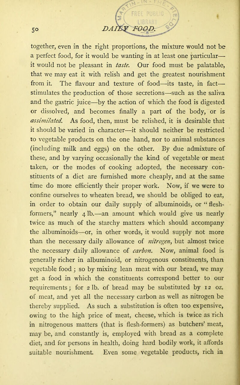 ♦ 5° together, even in the right proportions, the mixture would not be a perfect food, for it would be wanting in at least one particular— it would not be pleasant in taste. Our food must be palatable, that we may eat it with relish and get the greatest nourishment from it. The flavour and texture of food—-its taste, in fact— stimulates the production of those secretions—such as the saliva and the gastric juice—by the action of which the food is digested or dissolved, and becomes finally a part of the body, or is assimilated. As food, then, must be relished, it is desirable that it should be varied in character—it should neither be restricted to vegetable products on the one hand, nor to animal substances (including milk and eggs) on the other. By due admixture of these, and by varying occasionally the kind of vegetable or meat taken, or the modes of cooking adopted, the necessary con- stituents of a diet are furnished more cheaply, and at the same time do more efficiently their proper work. Now, if we were to confine ourselves to wheaten bread, we should be obliged to eat, in order to obtain our daily supply of albuminoids, or “ flesh- formers,” nearly 41b.—an amount which would give us nearly twice as much of the starchy matters which should accompany the albuminoids—or, in other words, it would supply not more than the necessary daily allowance of nitrogen, but almost twice the necessary daily allowance of carbon. Now, animal food is generally richer in albuminoid, or nitrogenous constituents, than vegetable food ; so by mixing lean meat with our bread, we may get a food in which the constituents correspond better to our requirements; for 2 lb. of bread may be substituted by 12 oz. of meat, and yet all the necessary carbon as well as nitrogen be thereby supplied. As such a substitution is often too expensive, owing to the high price of meat, cheese, which is twice as rich in nitrogenous matters (that is flesh-formers) as butchers’ meat, may be, and constantly is, employed with bread as a complete diet, and for persons in health, doing hard bodily work, it affords suitable nourishment Even some vegetable products, rich in