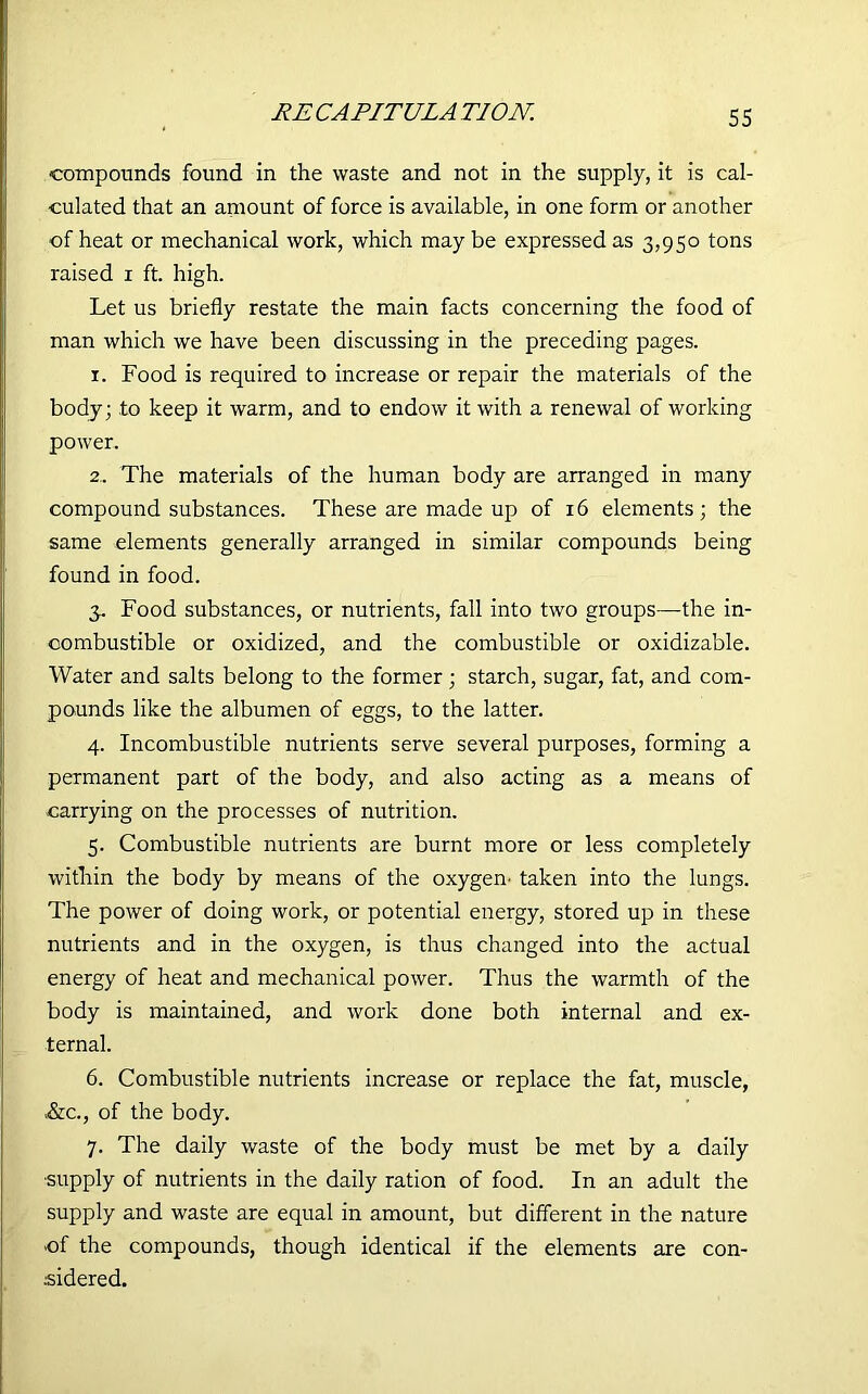 compounds found in the waste and not in the supply, it is cal- culated that an amount of force is available, in one form or another of heat or mechanical work, which may be expressed as 3,950 tons raised 1 ft. high. Let us briefly restate the main facts concerning the food of man which we have been discussing in the preceding pages. 1. Food is required to increase or repair the materials of the body; to keep it warm, and to endow it with a renewal of working power. 2. The materials of the human body are arranged in many compound substances. These are made up of 16 elements; the same elements generally arranged in similar compounds being found in food. 3. Food substances, or nutrients, fall into two groups—the in- combustible or oxidized, and the combustible or oxidizable. Water and salts belong to the former; starch, sugar, fat, and com- pounds like the albumen of eggs, to the latter. 4. Incombustible nutrients serve several purposes, forming a permanent part of the body, and also acting as a means of carrying on the processes of nutrition. 5. Combustible nutrients are burnt more or less completely within the body by means of the oxygen- taken into the lungs. The power of doing work, or potential energy, stored up in these nutrients and in the oxygen, is thus changed into the actual energy of heat and mechanical power. Thus the warmth of the body is maintained, and work done both internal and ex- ternal. 6. Combustible nutrients increase or replace the fat, muscle, &c., of the body. 7. The daily waste of the body must be met by a daily supply of nutrients in the daily ration of food. In an adult the supply and waste are equal in amount, but different in the nature ■of the compounds, though identical if the elements are con- sidered.