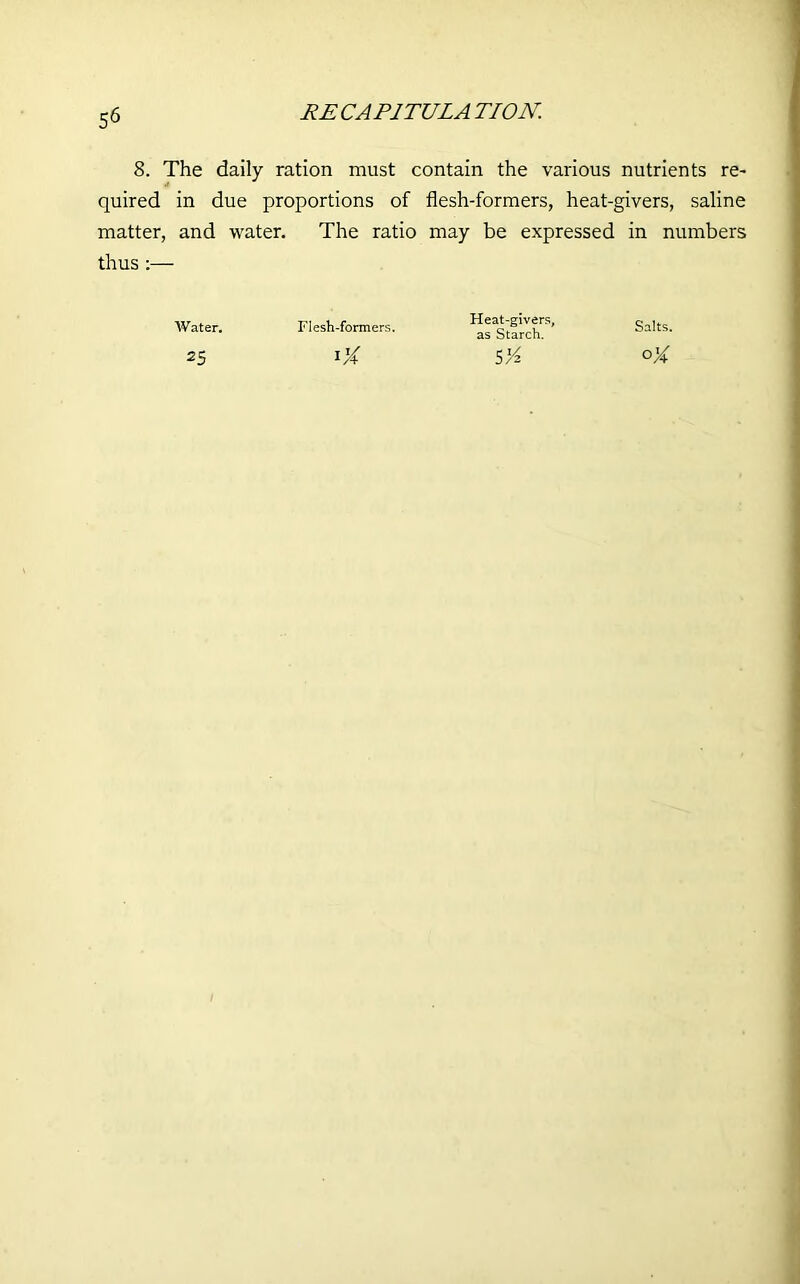 8. The daily ration must contain the various nutrients re- quired in due proportions of flesh-formers, heat-givers, saline matter, and water. The ratio may be expressed in numbers thus :— Water. 25 Flesh-formers. Heat-givers, as Starch. 5'A Salts.