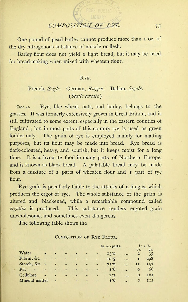 One pound of pearl barley cannot produce more than i oz. of the dry nitrogenous substance of muscle or flesh. Barley flour does not yield a light bread, but it may be used for bread-making when mixed with wheaten flour. Rye. French, Scigle. German, Roggen. Italian, Segale. (Secale cereale.) Case 42. Rye, like wheat, oats, and barley, belongs to the grasses. It was formerly extensively grown in Great Britain, and is still cultivated to some extent, especially in the eastern counties of England ; but in most parts of this country rye is used as green fodder only. The grain of rye is employed mainly for malting purposes, but its flour may be made into bread. Rye bread is dark-coloured, heavy, and sourish, but it keeps moist for a long time. It is a favourite food in many parts of Northern Europe, and is known as black bread. A palatable bread may be made from a mixture of 2 parts of wheaten flour and 1 part of rye flour. Rye grain is peculiarly liable to the attacks of a fungus, which produces the ergot of rye. The whole substance of the grain is altered and blackened, while a remarkable compound called ergotine is produced. This substance renders ergoted grain unwholesome, and sometimes even dangerous. The following table shows the Composition of Rye Flour. Water In 100 parts. I3-0 In oz. 2 1 ib. gr- 35 Fibrin, &c. - - - 10-5 I 298 Starch, &c. - - * - 7i'o II 157 Fat - - 1 6 O 66 Cellulose - - - 2-3 O 161 Mineral matter - - - i'6 O 112