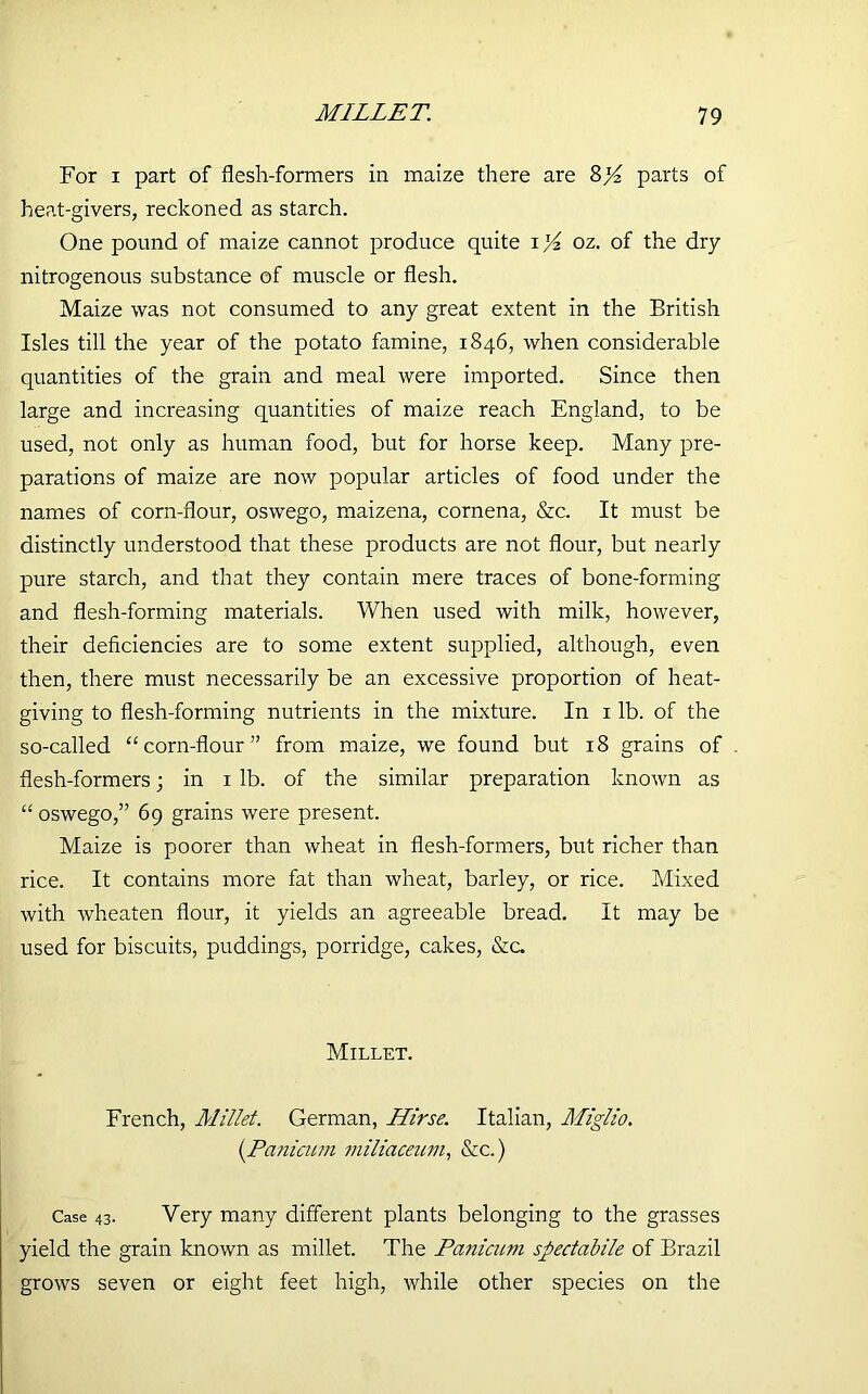 For i part of flesh-formers in maize there are S}4 parts of heat-givers, reckoned as starch. One pound of maize cannot produce quite i oz. of the dry nitrogenous substance of muscle or flesh. Maize was not consumed to any great extent in the British Isles till the year of the potato famine, 1846, when considerable quantities of the grain and meal were imported. Since then large and increasing quantities of maize reach England, to be used, not only as human food, but for horse keep. Many pre- parations of maize are now popular articles of food under the names of corn-flour, oswego, maizena, cornena, &c. It must be distinctly understood that these products are not flour, but nearly pure starch, and that they contain mere traces of bone-forming and flesh-forming materials. When used with milk, however, their deficiencies are to some extent supplied, although, even then, there must necessarily be an excessive proportion of heat- giving to flesh-forming nutrients in the mixture. In 1 lb. of the so-called “corn-flour” from maize, we found but 18 grains of flesh-formers; in 1 lb. of the similar preparation known as “ oswego,” 69 grains were present. Maize is poorer than wheat in flesh-formers, but richer than rice. It contains more fat than wheat, barley, or rice. Mixed with wheaten flour, it yields an agreeable bread. It may be used for biscuits, puddings, porridge, cakes, &c. Millet. French, Millet. German, Hirse. Italian, Miglio. (.Panicum miliaceum, &c.) Case 43. Very many different plants belonging to the grasses yield the grain known as millet. The Panicum spedabile of Brazil grows seven or eight feet high, while other species on the