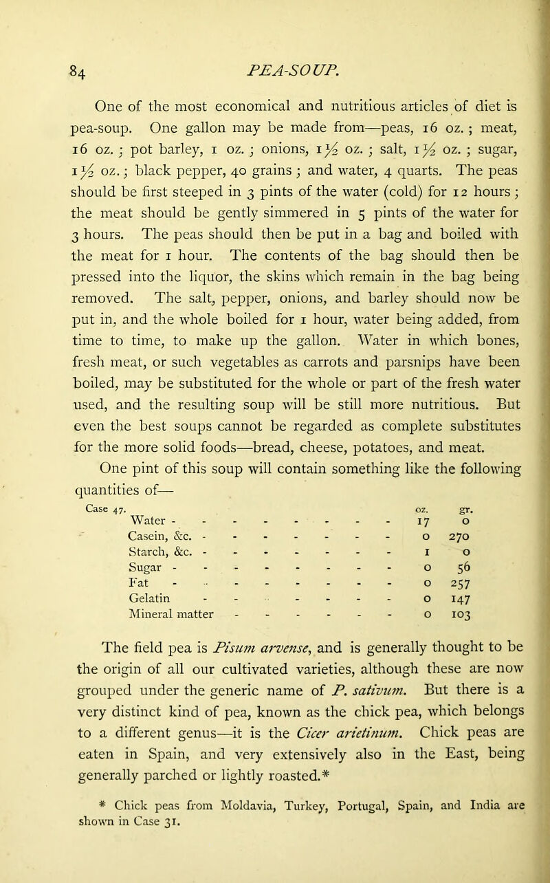 One of the most economical and nutritious articles of diet is pea-soup. One gallon may be made from—peas, 16 oz. ; meat, 16 oz. ■ pot barley, i oz. ; onions, oz. ; salt, i )4 oz. ; sugar, i*4 oz.; black pepper, 40 grains ; and water, 4 quarts. The peas should be first steeped in 3 pints of the water (cold) for 12 hours ; the meat should be gently simmered in 5 pints of the water for 3 hours. The peas should then be put in a bag and boiled with the meat for 1 hour. The contents of the bag should then be pressed into the liquor, the skins which remain in the bag being removed. The salt, pepper, onions, and barley should now be put in, and the whole boiled for 1 hour, water being added, from time to time, to make up the gallon. Water in which bones, fresh meat, or such vegetables as carrots and parsnips have been boiled, may be substituted for the whole or part of the fresh water used, and the resulting soup will be still more nutritious. But even the best soups cannot be regarded as complete substitutes for the more solid foods—bread, cheese, potatoes, and meat. One pint of this soup will contain something like the following quantities of— Water - OZ. 17 gr- O Casein, &c. - - - - - 0 270 Starch, &c. - - - - - - I O Sugar - 0 56 Fat - - - - - 0 257 Gelatin - - - - 0 147 Mineral matter - - - - - 0 103 The field pea is Pisum arvense, and is generally thought to be the origin of all our cultivated varieties, although these are now grouped under the generic name of P. sativum. But there is a very distinct kind of pea, known as the chick pea, which belongs to a different genus—it is the Cicer arietinum. Chick peas are eaten in Spain, and very extensively also in the East, being generally parched or lightly roasted.* * Chick peas from Moldavia, Turkey, Portugal, Spain, and India are shown in Case 31.