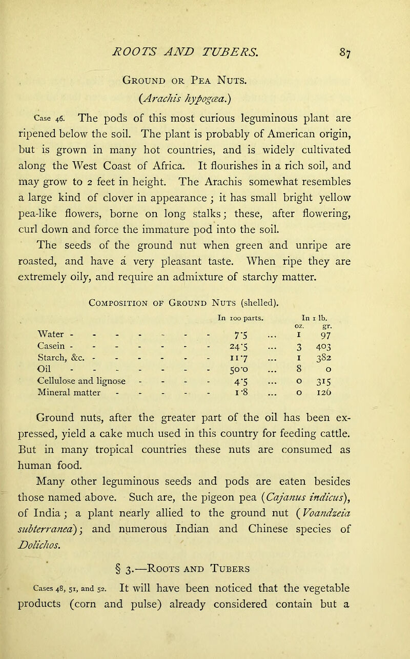 Ground or Pea Nuts. (Arachis hypogcea.) Case 46. The pods of this most curious leguminous plant are ripened below the soil. The plant is probably of American origin, but is grown in many hot countries, and is widely cultivated along the West Coast of Africa. It flourishes in a rich soil, and may grow to 2 feet in height. The Arachis somewhat resembles a large kind of clover in appearance ; it has small bright yellow pea-like flowers, borne on long stalks; these, after flowering, curl down and force the immature pod into the soil. The seeds of the ground nut when green and unripe are roasted, and have a very pleasant taste. When ripe they are extremely oily, and require an admixture of starchy matter. Composition of Ground Nuts (shelled). Water - In 100 parts. 7-5 In oz. I 1 ib. gr. 97 Casein - - - 24-5 3 403 Starch, &c. - - - 117 1 382 Oil - 50'0 8 O Cellulose and lignose - - 4'5 0 3G Mineral matter - i-8 0 126 Ground nuts, after the greater part of the oil has been ex- pressed, yield a cake much used in this country for feeding cattle. But in many tropical countries these nuts are consumed as human food. Many other leguminous seeds and pods are eaten besides those named above. Such are, the pigeon pea (Cajanus india/s), of India ; a plant nearly allied to the ground nut (Voandzeia subterranea); and numerous Indian and Chinese species of Dolichos. § 3.—Roots and Tubers Cases 48, si, and 52. It will have been noticed that the vegetable products (corn and pulse) already considered contain but a