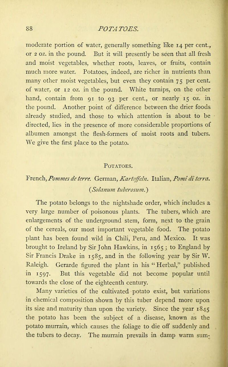 moderate portion of water, generally something like 14 per cent., or 2 oz. in the pound. But it will presently be seen that all fresh and moist vegetables, whether roots, leaves, or fruits, contain much more water. Potatoes, indeed, are richer in nutrients than many other moist vegetables, but even they contain 75 per cent, of water, or 12 oz. in the pound. White turnips, on the other hand, contain from 91 to 93 per cent., or nearly 15 oz. in the pound. Another point of difference between the drier foods already studied, and those to which attention is about to be directed, lies in the presence of more considerable proportions of albumen amongst the flesh-formers of moist roots and tubers. We give the first place to the potato. Potatoes. French, Pommes de terre. German, Kartoffeln. Italian, Potni di terra. (jSolatium tuberosum.) The potato belongs to the nightshade order, which includes a very large number of poisonous plants. The tubers, which are enlargements of the underground stem, form, next to the grain of the cereals, our most important vegetable food. The potato plant has been found wild in Chili, Peru, and Mexico. It was brought to Ireland by Sir John Hawkins, in 1565 ; to England by Sir Francis Drake in 1585, and in the following year by Sir W. Raleigh. Gerarde figured the plant in his “ Herbal,” published in 1597. But this vegetable did not become popular until towards the close of the eighteenth century. Many varieties of the cultivated potato exist, but variations in chemical composition shown by this tuber depend more upon its size and maturity than upon the variety. Since the year 1845 the potato has been the subject of a disease, known as the potato murrain, which causes the foliage to die off suddenly and the tubers to decay. The murrain prevails in damp warm sum-