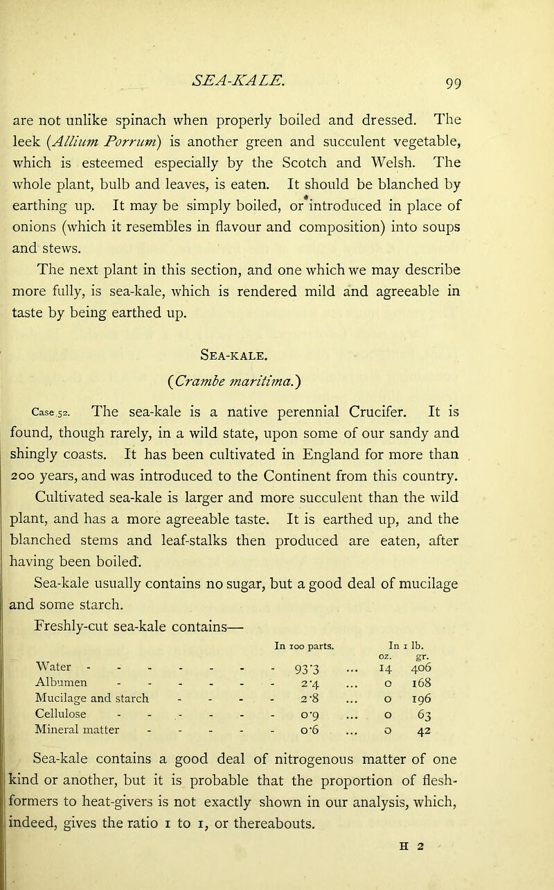 SEA-ICALE. are not unlike spinach when properly boiled and dressed. The leek (.Allium Porrum) is another green and succulent vegetable, which is esteemed especially by the Scotch and Welsh. The whole plant, bulb and leaves, is eaten. It should be blanched by earthing up. It may be simply boiled, or*introduced in place of onions (which it resembles in flavour and composition) into soups and stews. The next plant in this section, and one which we may describe more fully, is sea-kale, rvhich is rendered mild and agreeable in taste by being earthed up. Sea-kale. (Crambe maritimci.') Case.52. The sea-kale is a native perennial Crucifer. It is found, though rarely, in a wild state, upon some of our sandy and shingly coasts. It has been cultivated in England for more than 200 years, and was introduced to the Continent from this country. Cultivated sea-kale is larger and more succulent than the wild plant, and has a more agreeable taste. It is earthed up, and the blanched stems and leaf-stalks then produced are eaten, after having been boiled'. Sea-kale usually contains no sugar, but a good deal of mucilage and some starch. Freshly-cut sea-kale contains— Water In 100 parts. - 93'3 In 0 z. H 1 lb. gr. 406 Albumen - - - 2-4 O 168 Mucilage and starch - - - 2-8 O 196 Cellulose ; - - 0-9 O 63 Mineral matter - - o-6 O 42 Sea-kale contains a good deal of nitrogenous matter of one kind or another, but it is probable that the proportion of flesh- formers to heat-givers is not exactly shown in our analysis, which, indeed, gives the ratio 1 to 1, or thereabouts. h 2