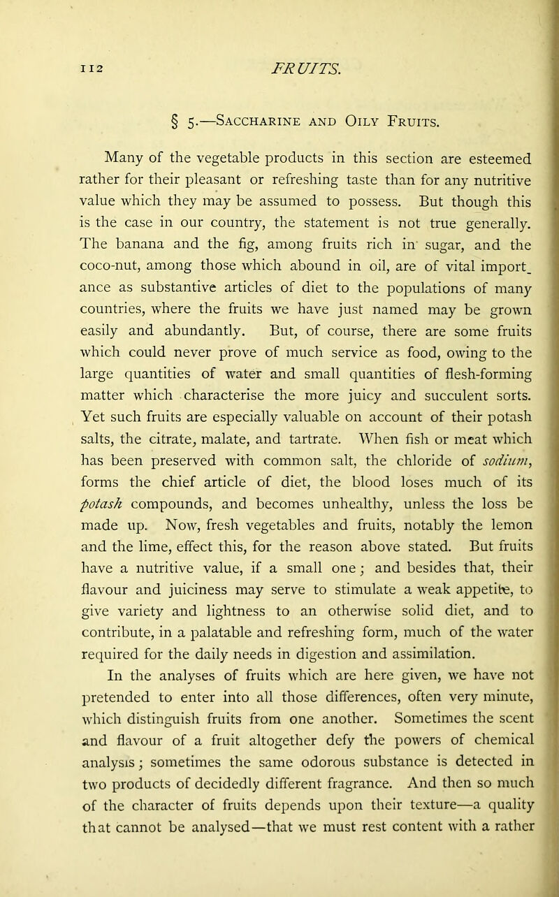 § 5.—Saccharine and Oily Fruits. Many of the vegetable products in this section are esteemed rather for their pleasant or refreshing taste than for any nutritive value which they may be assumed to possess. But though this is the case in our country, the statement is not true generally. The banana and the fig, among fruits rich in sugar, and the coco-nut, among those which abound in oil, are of vital import, ance as substantive articles of diet to the populations of many countries, where the fruits we have just named may be grown easily and abundantly. But, of course, there are some fruits which could never prove of much service as food, owing to the large quantities of water and small quantities of flesh-forming matter which characterise the more juicy and succulent sorts. Yet such fruits are especially valuable on account of their potash salts, the citrate, malate, and tartrate. When fish or meat which has been preserved with common salt, the chloride of sodium, forms the chief article of diet, the blood loses much of its potash compounds, and becomes unhealthy, unless the loss be made up. Now, fresh vegetables and fruits, notably the lemon and the lime, effect this, for the reason above stated. But fruits have a nutritive value, if a small one; and besides that, their flavour and juiciness may serve to stimulate a weak appetite, to give variety and lightness to an otherwise solid diet, and to contribute, in a palatable and refreshing form, much of the water required for the daily needs in digestion and assimilation. In the analyses of fruits which are here given, we have not pretended to enter into all those differences, often very minute, which distinguish fruits from one another. Sometimes the scent and flavour of a fruit altogether defy the powers of chemical analysis; sometimes the same odorous substance is detected in two products of decidedly different fragrance. And then so much of the character of fruits depends upon their texture—a quality that cannot be analysed—that we must rest content with a rather