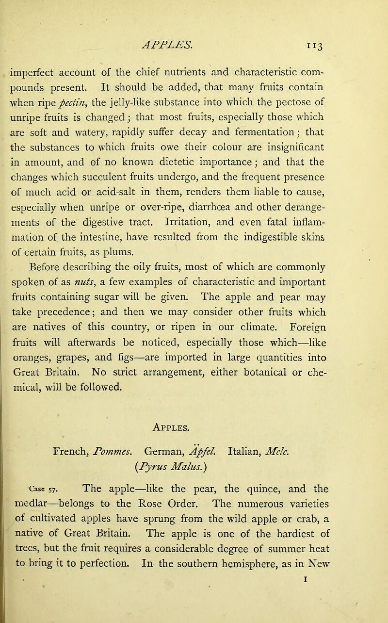 APPLES. Ir3 imperfect account of the chief nutrients and characteristic com- pounds present. It should be added, that many fruits contain when ripe pectin, the jelly-like substance into which the pectose of unripe fruits is changed; that most fruits, especially those which are soft and watery, rapidly suffer decay and fermentation; that the substances to which fruits owe their colour are insignificant in amount, and of no known dietetic importance; and that the changes which succulent fruits undergo, and the frequent presence of much acid or acid-salt in them, renders them liable to cause, especially when unripe or over-ripe, diarrhoea and other derange- ments of the digestive tract. Irritation, and even fatal inflam- mation of the intestine, have resulted from the indigestible skins of certain fruits, as plums. Before describing the oily fruits, most of which are commonly spoken of as nuts, a few examples of characteristic and important fruits containing sugar will be given. The apple and pear may take precedence; and then we may consider other fruits which are natives of this country, or ripen in our climate. Foreign fruits will afterwards be noticed, especially those which—like oranges, grapes, and figs—are imported in large quantities into Great Britain. No strict arrangement, either botanical or che- mical, will be followed. Apples. French, Pommes. German, Apfel. Italian, Mde. (Pyrus Malus.) Case 57. The apple—like the pear, the quince, and the medlar—belongs to the Rose Order. The numerous varieties of cultivated apples have sprung from the wild apple or crab, a native of Great Britain. The apple is one of the hardiest of trees, but the fruit requires a considerable degree of summer heat to bring it to perfection. In the southern hemisphere, as in New 1