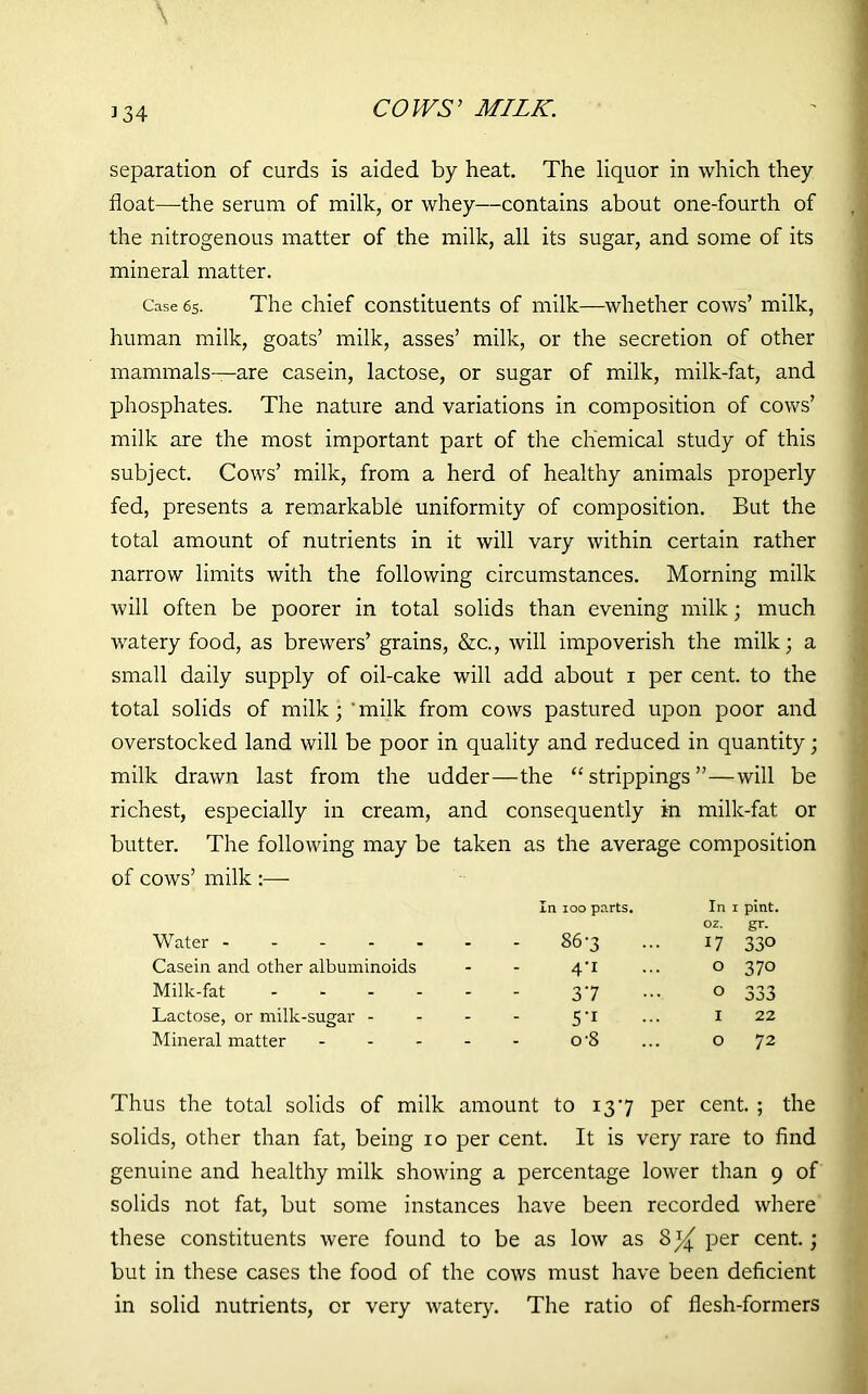 3 34 COWS’ MILK. separation of curds is aided by heat. The liquor in which they float—the serum of milk, or whey—contains about one-fourth of the nitrogenous matter of the milk, all its sugar, and some of its mineral matter. Case 6s. The chief constituents of milk—whether cows’ milk, human milk, goats’ milk, asses’ milk, or the secretion of other mammals—are casein, lactose, or sugar of milk, milk-fat, and phosphates. The nature and variations in composition of cows’ milk are the most important part of the chemical study of this subject. Cows’ milk, from a herd of healthy animals properly fed, presents a remarkable uniformity of composition. But the total amount of nutrients in it will vary within certain rather narrow limits with the following circumstances. Morning milk will often be poorer in total solids than evening milk; much watery food, as brewers’ grains, &c., will impoverish the milk; a small daily supply of oil-cake will add about i per cent, to the total solids of milk; 'milk from cows pastured upon poor and overstocked land will be poor in quality and reduced in quantity; milk drawn last from the udder—the “strippings”—will be richest, especially in cream, and consequently in milk-fat or butter. The following may be taken as the average composition of cows’ milk :— Water - In 100 parts. - 867 ... In 1 pint, oz. gr. 17 330 Casein and other albuminoids - 4-1 O 37o Milk-fat .... - 37 O 333 Lactose, or milk-sugar - - 5’1 I 22 Mineral matter - - o-8 O 72 Thus the total solids of milk amount to 137 per cent. ; the solids, other than fat, being io per cent. It is very rare to find genuine and healthy milk showing a percentage lower than 9 of solids not fat, but some instances have been recorded where these constituents were found to be as low as per cent.; but in these cases the food of the cows must have been deficient in solid nutrients, or very watery. The ratio of flesh-formers
