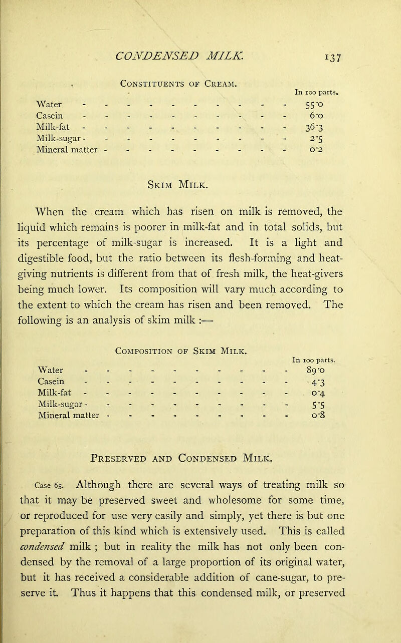 CONDENSED MILK. Constituents of Cream. Water - Casein ------- Milk-fat ------- Milk-sugar ------- Mineral matter In 100 parts. 55 'o 6'o 363 2’5 O ‘2 Skim Milk. When the cream which has risen on milk is removed, the liquid which remains is poorer in milk-fat and in total solids, but its percentage of milk-sugar is increased. It is a light and digestible food, but the ratio between its flesh-forming and heat- giving nutrients is different from that of fresh milk, the heat-givers being much lower. Its composition will vary much according to the extent to which the cream has risen and been removed. The following is an analysis of skim milk :— Composition of Skim Milk. In 100 parts. Water 89-o Casein 4'3 Milk-fat o’4 Milk-sugar 5-5 Mineral matter o-8 Preserved and Condensed Milk. Case 65. Although there are several ways of treating milk so that it may be preserved sweet and wholesome for some time, or reproduced for use very easily and simply, yet there is but one preparation of this kind which is extensively used. This is called condensed milk ; but in reality the milk has not only been con- densed by the removal of a large proportion of its original water, but it has received a considerable addition of cane-sugar, to pre- serve it. Thus it happens that this condensed milk, or preserved