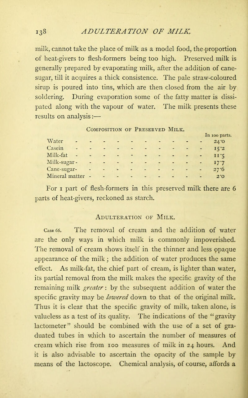 milk, cannot take the place of milk as a model food, the-proportion of heat-givers to flesh-formers being too high. Preserved milk is generally prepared by evaporating milk, after the addition of cane- sugar, till it acquires a thick consistence. The pale straw-coloured sirup is poured into tins, which are then closed from the air by soldering. During evaporation some of the fatty matter is dissi- pated along with the vapour of water. The milk presents these results on analysis:— Composition of Preserved Milk. In 100 parts. Water 24-o Casein 15 2 Milk-fat - - - - - 11’5 Milk-sugar 177 Cane-sugar 27'6 Mineral matter 2-o For 1 part of flesh-formers in this preserved milk there are 6 parts of heat-givers, reckoned as starch. Adulteration of Milk. Case 66. The removal of cream and the addition of water are the only ways in which milk is commonly impoverished. The removal of cream shows itself in the thinner and less ppaque appearance of the milk ; the addition of water produces the same effect. As milk-fat, the chief part of cream, is lighter than water, its partial removal from the milk makes the specific gravity of the remaining milk greater: by the subsequent addition of water the specific gravity may be lowered down to that of the original milk. Thus it is clear that the specific gravity of milk, taken alone, is valueless as a test of its quality. The indications of the “gravity lactometer” should be combined with the use of a set of gra- duated tubes in which to ascertain the number of measures of cream which rise from 100 measures of milk in 24 hours. And it is also advisable to ascertain the opacity of the sample by means of the lactoscope. Chemical analysis, of course, affords a