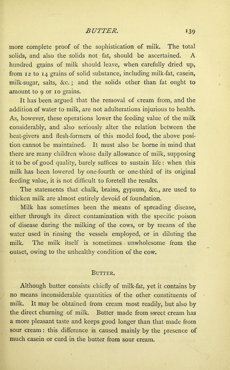more complete proof of the sophistication of milk. The total solids, and also the solids not fat, should be ascertained. A hundred grains of milk should leave, when carefully dried up, from 12 to 14 grains of solid substance, including milk-fat, casein, milk-sugar, salts, &c.; and the solids other than fat ought to amount to 9 or 10 grains. It has been argued that the removal of cream from, and the addition of water to milk, are not adulterations injurious to health. As, however, these operations lower the feeding value of the milk considerably, and also seriously alter the relation between the heat-givers and flesh-formers of this model food, the above posi- tion cannot be maintained. It must also be borne in mind that there are many children whose daily allowance of milk, supposing it to be of good quality, barely suffices to sustain life : when this milk has been lowered by one-fourth or one-third of its original feeding value, it is not difficult to foretell the results. The statements that chalk, brains, gypsum, &c., are used to thicken milk are almost entirely devoid of foundation. Milk has sometimes been the means of spreading disease, either through its direct contamination with the specific poison of disease during the milking of the cows, or by means of the water used in rinsing the vessels employed, or in diluting the milk. The milk itself is sometimes unwholesome from the outset, owing to the unhealthy condition of the cow. Butter. Although butter consists chiefly of milk-fat, yet it contains by no means inconsiderable quantities of the other constituents of milk. It may be obtained from cream most readily, but also by the direct churning of milk. Butter made from sweet cream has a more pleasant taste and keeps good longer than that made from sour cream : this difference is caused mainly by the presence of much casein or curd in the butter from sour cream.