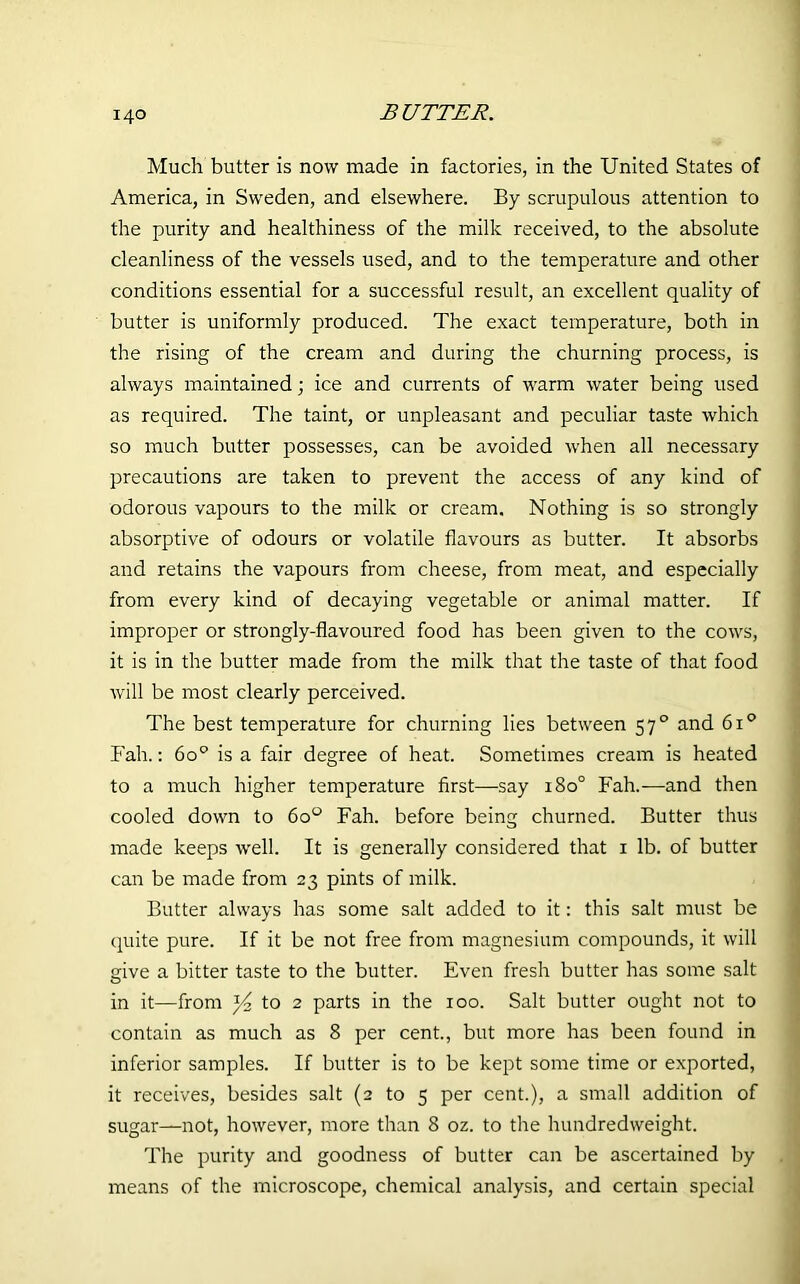 Much butter is now made in factories, in the United States of America, in Sweden, and elsewhere. By scrupulous attention to the purity and healthiness of the milk received, to the absolute cleanliness of the vessels used, and to the temperature and other conditions essential for a successful result, an excellent quality of butter is uniformly produced. The exact temperature, both in the rising of the cream and during the churning process, is always maintained; ice and currents of warm water being used as required. The taint, or unpleasant and peculiar taste which so much butter possesses, can be avoided when all necessary precautions are taken to prevent the access of any kind of odorous vapours to the milk or cream. Nothing is so strongly absorptive of odours or volatile flavours as butter. It absorbs and retains the vapours from cheese, from meat, and especially from every kind of decaying vegetable or animal matter. If improper or strongly-flavoured food has been given to the cows, it is in the butter made from the milk that the taste of that food will be most clearly perceived. The best temperature for churning lies between 570 and 6i° Fah.: 6o° is a fair degree of heat. Sometimes cream is heated to a much higher temperature first—say 180° Fah.—and then cooled down to 6o° Fah. before being churned. Butter thus made keeps well. It is generally considered that 1 lb. of butter can be made from 23 pints of milk. Butter always has some salt added to it: this salt must be quite pure. If it be not free from magnesium compounds, it will give a bitter taste to the butter. Even fresh butter has some salt in it—from to 2 parts in the 100. Salt butter ought not to contain as much as 8 per cent., but more has been found in inferior samples. If butter is to be kept some time or exported, it receives, besides salt (2 to 5 per cent.), a small addition of sugar—not, however, more than 8 oz. to the hundredweight. The purity and goodness of butter can be ascertained by means of the microscope, chemical analysis, and certain special