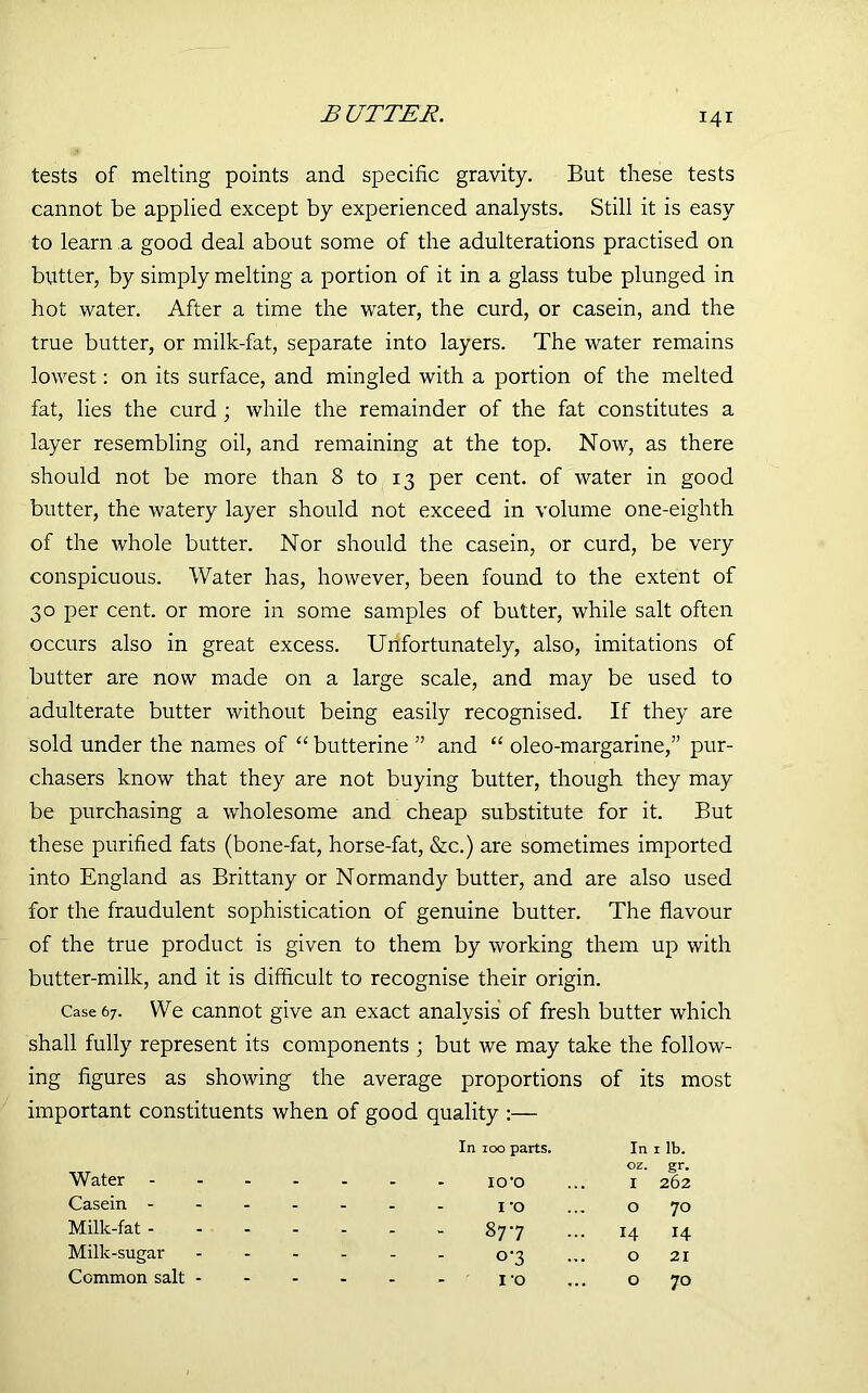 tests of melting points and specific gravity. But these tests cannot be applied except by experienced analysts. Still it is easy to learn a good deal about some of the adulterations practised on butter, by simply melting a portion of it in a glass tube plunged in hot water. After a time the water, the curd, or casein, and the true butter, or milk-fat, separate into layers. The water remains lowest: on its surface, and mingled with a portion of the melted fat, lies the curd ; while the remainder of the fat constitutes a layer resembling oil, and remaining at the top. Now, as there should not be more than 8 to 13 per cent, of water in good butter, the watery layer should not exceed in volume one-eighth of the whole butter. Nor should the casein, or curd, be very conspicuous. Water has, however, been found to the extent of 30 per cent, or more in some samples of butter, while salt often occurs also in great excess. Unfortunately, also, imitations of butter are now made on a large scale, and may be used to adulterate butter without being easily recognised. If they are sold under the names of “ butterine ” and “ oleo-margarine,” pur- chasers know that they are not buying butter, though they may be purchasing a wholesome and cheap substitute for it. But these purified fats (bone-fat, horse-fat, &c.) are sometimes imported into England as Brittany or Normandy butter, and are also used for the fraudulent sophistication of genuine butter. The flavour of the true product is given to them by working them up with butter-milk, and it is difficult to recognise their origin. Case 67. We cannot give an exact analysis of fresh butter which shall fully represent its components ; but we may take the follow- ing figures as showing the average proportions of its most important constituents when of good quality :— In 100 parts. In 1 ib. oz. gr. Water - - - ' - 10*0 I 262 Casein - - - - - I'O O 70 Milk-fat - - - - - 877 14 14 Milk-sugar - - - 0-3 O 21 Ccmmon salt - - - - - I'O O 70