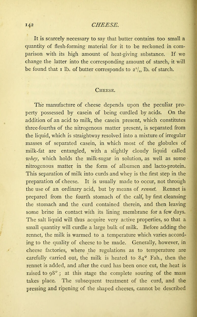It is scarcely necessary to say that butter contains too small a quantity of flesh-forming material for it to be reckoned in com- parison with its high amount of heat-giving substance. If we change the latter into the corresponding amount of starch, it will be found that i lb. of butter corresponds to 2 Vic lb. of starch. Cheese. The manufacture of cheese depends upon the peculiar pro- perty possessed by casein of being curdled by acids. On the addition of an acid to milk, the casein present, which constitutes three-fourths of the nitrogenous matter present, is separated from the liquid, which is straightway resolved into a mixture of irregular masses of separated casein, in which most of the globules of milk-fat are entangled, with a slightly cloudy liquid called whey, which holds the milk-sugar in solution, as well as some nitrogenous matter in the form of albumen and lacto-protein. This separation of milk into curds and whey is the first step in the preparation of cheese. It is usually made to occur, not through the use of an ordinary acid, but by means of rennet. Rennet is prepared from the fourth stomach of the calf, by first cleansing the stomach and the curd contained therein, and then leaving some brine in contact with its lining membrane for a few days. The salt liquid will thus acquire very active properties, so that a small quantity will curdle a large bulk of milk. Before adding the rennet, the milk is warmed to a temperature which varies accord- ing to the quality of cheese to be made. Generally, however, in cheese factories, where the regulations as to temperature are carefully carried out, the milk is heated to 84° Fah., then the rennet is added, and after the curd has been once cut, the heat is raised to 98° ■ at this stage the complete souring of the mass takes place. The subsequent treatment of the curd, and the pressing and ripening of the shaped cheeses, cannot be described
