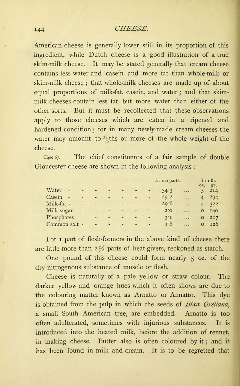 American cheese is generally lower still in its proportion of this ingredient, while Dutch cheese is a good illustration of a true skim-milk cheese. It may be stated generally that cream cheese contains less water and casein and more fat than whole-milk or skim-milk cheese ; that whole-milk cheeses are made up of about equal proportions of milk-fat, casein, and water ; and that skim- milk cheeses contain less fat but more water than either of the other sorts. But it must be recollected that these observations apply to those cheeses which are eaten in a ripened and hardened condition ; for in many newly-made cream cheeses the water may amount to 3/sths or more of the whole weight of the cheese. Case 67. The chief constituents of a fair sample of double Gloucester cheese are shown in the following analysis :— Water In 100 parts. 34’3 In oz. 5 1 lb. gr. 214 Casein - - - - - 29*2 4 294 Milk-fat - - - - - 29-6 4 322 Milk-sugar - - - - 2 *o 0 I40 Phosphates - - - - 3'1 0 217 Common salt - - - - - i-8 0 126 For 1 part of flesh-formers in the above kind of cheese there are little more than 2 ^ parts of heat-givers, reckoned as starch. One pound of this cheese could form nearly 5 oz. of the dry nitrogenous substance of muscle or flesh. Cheese is naturally of a pale yellow or straw colour. The darker yellow and orange hues which it often shows are due to the colouring matter known as Arnatto or Annatto. This dye is obtained from the pulp in which the seeds of Bixa Orellana, a small South American tree, are embedded. Arnatto is too often adulterated, sometimes with injurious substances. It is introduced into the heated milk, before the addition of rennet, in making cheese. Butter also is often coloured by it; and it has been found in milk and cream. It is to be regretted that