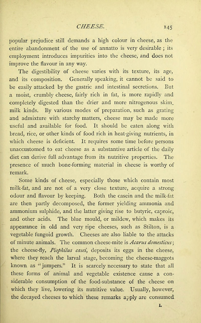 popular prejudice still demands a high colour in cheese, as the entire abandonment of the use of annatto is very desirable ; its employment introduces impurities into the cheese, and does not improve the flavour in any way. The digestibility of cheese varies with its texture, its age, and its composition. Generally speaking, it cannot be said to be easily attacked by the gastric and intestinal secretions. But a moist, crumbly cheese, fairly rich in fat, is more rapidly and completely digested than the drier and more nitrogenous skim, milk kinds. By various modes of preparation, such as grating and admixture with starchy matters, cheese may be made more useful and available for food. It should be eaten along with bread, rice, or other kinds of food rich in heat-giving nutrients, in which cheese is deficient. It requires some time before persons unaccustomed to eat cheese as a substantive article of the daily diet can derive full advantage from its nutritive properties. The presence of much bone-forming material in cheese is worthy of remark. Some kinds of cheese, especially those which contain most milk-fat, and are not of a very close texture, acquire a strong odour and flavour by keeping. Both the casein and the milk-fat are then partly decomposed, the former yielding ammonia and ammonium sulphide, and the latter giving rise to butyric, caproic, and other acids. The blue mould, or mildew, which makes its appearance in old and very ripe cheeses, such as Stilton, is a vegetable fungoid growth. Cheeses are also liable to the attacks of minute animals. The common cheese-mite is Acarus domesticus\ the cheese-fly, Piophilus casei, deposits its eggs in the cheese, where they reach the larval stage, becoming the cheese-maggots known as “jumpers.” It is scarcely necessary to state that all these forms of animal and vegetable existence cause a con- siderable consumption of the food-substance of the cheese on which they live, lowering its nutritive value. Usually, however, the decayed cheeses to which these remarks apply are consumed L