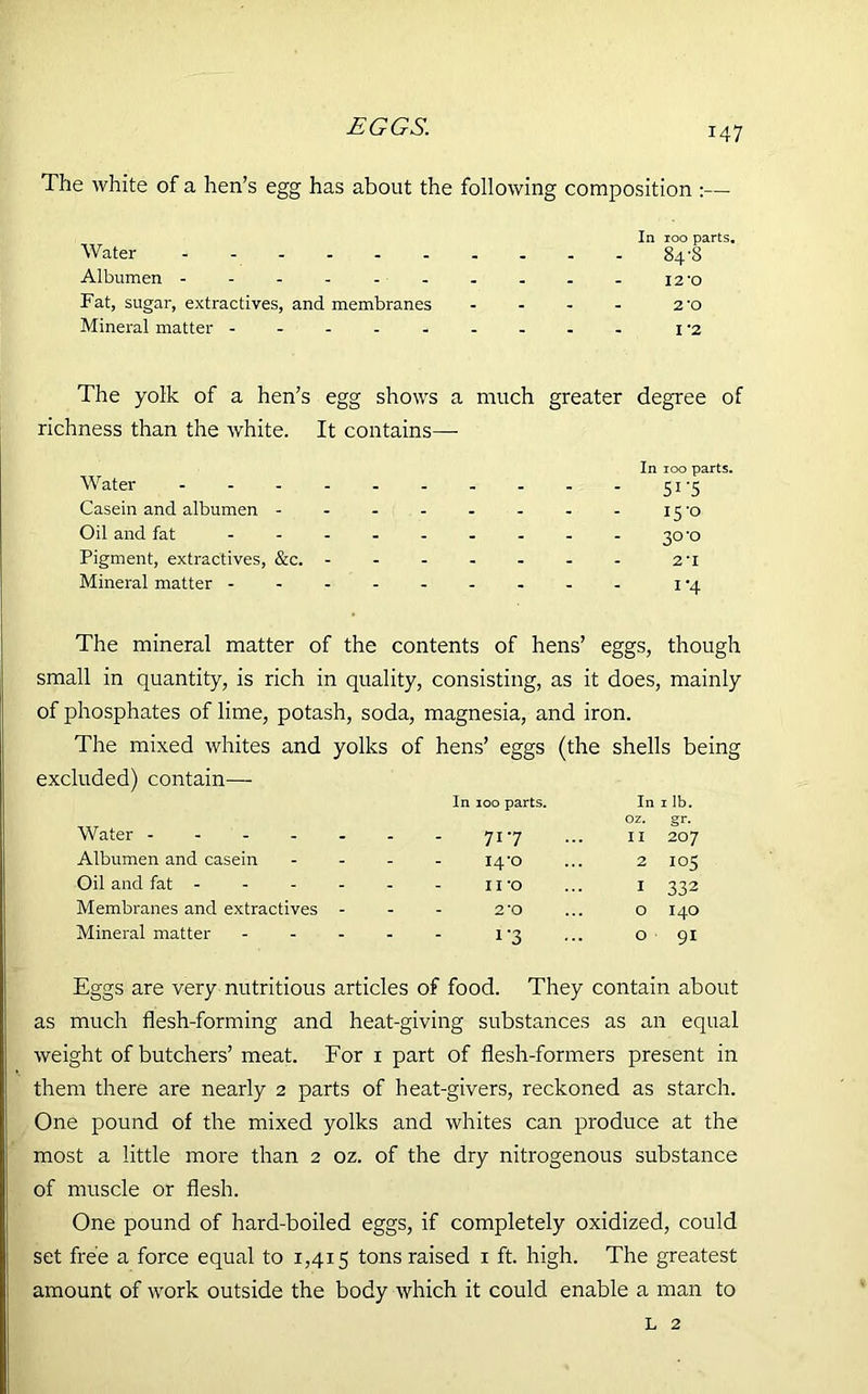 The white of a hen’s egg has about the following composition :— In 100 parts. Water 84 'S Albumen 12-o Fat, sugar, extractives, and membranes - - - - 2'o Mineral matter --------- i-2 The yolk of a hen’s egg shows a much greater degree of richness than the white. It contains—- In 100 parts. Water 51-5 Casein and albumen - - - - - - - - 15'o Oil and fat 30'o Pigment, extractives, &c. 2'l Mineral matter 1 -4 The mineral matter of the contents of hens’ eggs, though small in quantity, is rich in quality, consisting, as it does, mainly of phosphates of lime, potash, soda, magnesia, and iron. The mixed whites and yolks of hens’ eggs (the shells being excluded) contain— In 100 parts. In 1 lb. Water - - - - - oz. gr. - 717 II 207 Albumen and casein - 14*0 2 105 Oil and fat - - 11 *o I 332 Membranes and extractives - - 2 ‘O O I40 Mineral matter - i*3 O 91 Eggs are very nutritious articles of food. They contain about as much flesh-forming and heat-giving substances as an equal weight of butchers’ meat. For 1 part of flesh-formers present in them there are nearly 2 parts of heat-givers, reckoned as starch. One pound of the mixed yolks and whites can produce at the most a little more than 2 oz. of the dry nitrogenous substance of muscle or flesh. One pound of hard-boiled eggs, if completely oxidized, could set free a force equal to 1,415 tons raised 1 ft. high. The greatest amount of work outside the body which it could enable a man to l 2