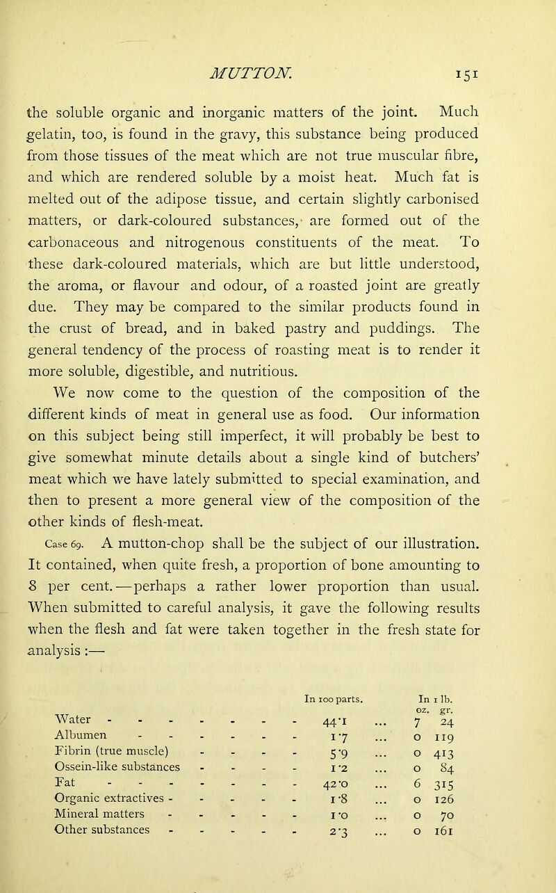 the soluble organic and inorganic matters of the joint. Much gelatin, too, is found in the gravy, this substance being produced from those tissues of the meat which are not true muscular fibre, and which are rendered soluble by a moist heat. Much fat is melted out of the adipose tissue, and certain slightly carbonised matters, or dark-coloured substances,' are formed out of the carbonaceous and nitrogenous constituents of the meat. To these dark-coloured materials, which are but little understood, the aroma, or flavour and odour, of a roasted joint are greatly due. They may be compared to the similar products found in the crust of bread, and in baked pastry and puddings. The general tendency of the process of roasting meat is to render it more soluble, digestible, and nutritious. We now come to the question of the composition of the different kinds of meat in general use as food. Our information on this subject being still imperfect, it will probably be best to give somewhat minute details about a single kind of butchers’ meat which we have lately submitted to special examination, and then to present a more general view of the composition of the other kinds of flesh-meat. Case 69. A mutton-chop shall be the subject of our illustration. It contained, when quite fresh, a proportion of bone amounting to 8 per cent. — perhaps a rather lower proportion than usual. When submitted to careful analysis, it gave the following results when the flesh and fat were taken together in the fresh state for analysis :— Water .... In 100 parts. 44*i In oz. 7 1 lb. gr- 24 Albumen ... - - 17 0 119 Fibrin (true muscle) - - 5 9 0 413 Ossein-like substances - - 1 *2 0 84 Fat .... - - 42‘0 6 315 Organic extractives - - - i-8 0 126 Mineral matters - - I’O 0 70 Other substances - 2’3 0 l6l