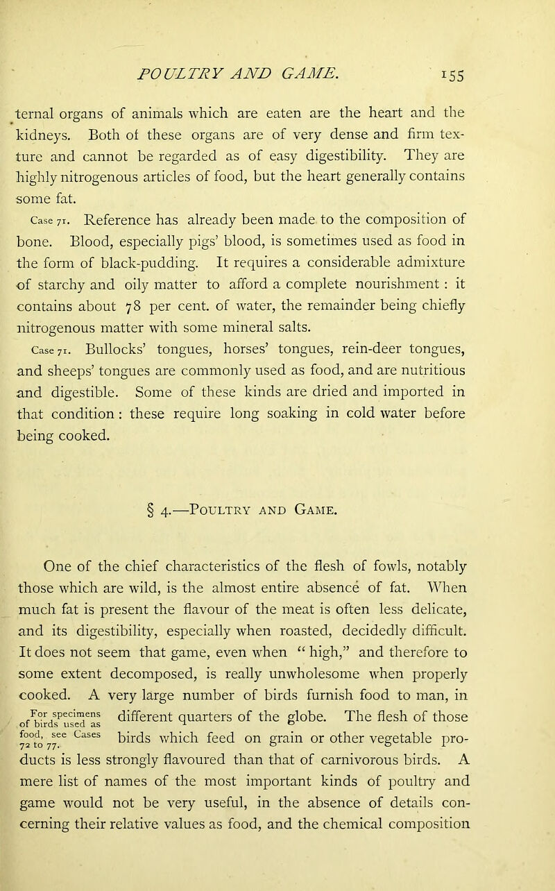 POULTRY AND GAME. x55 ternal organs of animals which are eaten are the heart and the kidneys. Both ot these organs are of very dense and firm tex- ture and cannot be regarded as of easy digestibility. They are highly nitrogenous articles of food, but the heart generally contains some fat. Case 7r. Reference has already been made to the composition of bone. Blood, especially pigs’ blood, is sometimes used as food in the form of black-pudding. It requires a considerable admixture of starchy and oily matter to afford a complete nourishment : it contains about 78 per cent, of water, the remainder being chiefly nitrogenous matter with some mineral salts. Case 7i. Bullocks’ tongues, horses’ tongues, rein-deer tongues, and sheeps’ tongues are commonly used as food, and are nutritious and digestible. Some of these kinds are dried and imported in that condition : these require long soaking in cold water before being cooked. § 4.—Poultry and Game. One of the chief characteristics of the flesh of fowls, notably those which are wild, is the almost entire absence of fat. When much fat is present the flavour of the meat is often less delicate, and its digestibility, especially when roasted, decidedly difficult. It does not seem that game, even when “ high,” and therefore to some extent decomposed, is really unwholesome when properly cooked. A very large number of birds furnish food to man, in rIL°r/pecinlens different quarters of the globe. The flesh of those 72°to’ 77ee CaSeS birds which feed on grain or other vegetable pro- ducts is less strongly flavoured than that of carnivorous birds. A mere list of names of the most important kinds of poultry and game would not be very useful, in the absence of details con- cerning their relative values as food, and the chemical composition