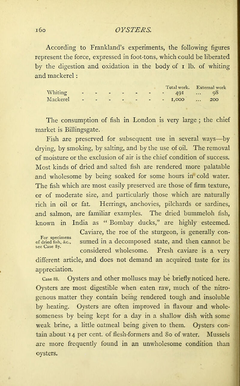 i6o OYSTERS. According to Frankland’s experiments, the following figures represent the force, expressed in foot-tons, which could be liberated by the digestion and oxidation in the body of i lb. of whiting and mackerel : Whiting _ _ _ Total work. 491 External work 98 Mackerel - - - - - - 1,000 200 The consumption of fish in London is very large ; the chief market is Billingsgate. Fish are preserved for subsequent use in several ways—by drying, by smoking, by salting, and by the use of oil. The removal of moisture or the exclusion of air is the chief condition of success. Most kinds of dried and salted fish are rendered more palatable and wholesome by being soaked for some hours in cold water. The fish which are most easily preserved are those of firm texture, or of moderate size, and particularly those which are naturally rich in oil or fat. Herrings, anchovies, pilchards or sardines, and salmon, are familiar examples. The dried bummeloh fish, known in India as “ Bombay ducks,” are highly esteemed. Caviare, the roe of the sturgeon, is generally con- For specimens . , . of dried fish, &c., sumed in a decomposed state, and then cannot be considered wholesome. Fresh caviare is a very different article, and does not demand an acquired taste for its appreciation. Case 88. Oysters and other molluscs may be briefly noticed here. Oysters are most digestible when eaten raw, much of the nitro- genous matter they contain being rendered tough and insoluble by heating. Oysters are often improved in flavour and whole- someness by being kept for a day in a shallow dish with some weak brine, a little oatmeal being given to them. Oysters con- tain about T4 per cent, of flesh-formers and 80 of water. Mussels are more frequently found in an unwholesome condition than oysters.
