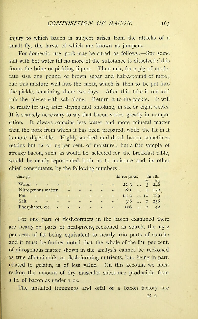 injury to which bacon is subject arises from the attacks of a small fly, the larvae of which are known as jumpers. For domestic use pork may be cured as follows :—Stir some salt with hot water till no more of the substance is dissolved : this forms the brine or pickling liquor. Then mix, for a pig of mode- rate size, one pound of brown sugar and half-a-pound of nitre ; rub this mixture well into the meat, which is then to be put into the pickle, remaining there two days. After this take it out and rub the pieces with salt alone. Return it to the pickle. It will be ready for use, after drying and smoking, in six or eight weeks. It is scarcely necessary to say that bacon varies greatly in compo- sition. It always contains less water and more mineral matter than the pork from which it has been prepared, while the fat in it is more digestible. Highly smoked and dried bacon sometimes retains but 12 or 14 per cent, of moisture; but a fair sample of streaky bacon, such as would be selected for the breakfast table, would be nearly represented, both as to moisture and its other chief constituents, by the following numbers : Case 93. Water - In 100 parts. 22*3 ... In oz. 3 1 lb. 248 Nitrogenous matter - - - - 8-i ... I 130 Fat 65-2 ... IO 189 Salt 3-8 O 256 Phosphates, &c. - - - - o*6 ... O 42 For one part of flesh-formers in the bacon examined there are nearly 20 parts of heat-givers, reckoned as starch, the 65-2 per cent, of fat being equivalent to nearly 160 parts of starch: and it must be further noted that the whole of the 8’i per cent, of nitrogenous matter shown in the analysis cannot be reckoned 'as true albuminoids or flesh-forming nutrients, but, being in part, related to gelatin, is of less value. On this account we must reckon the amount of dry muscular substance producible from 1 lb. of bacon as under 1 oz. The unsalted trimmings and offal of a bacon factory are M 2