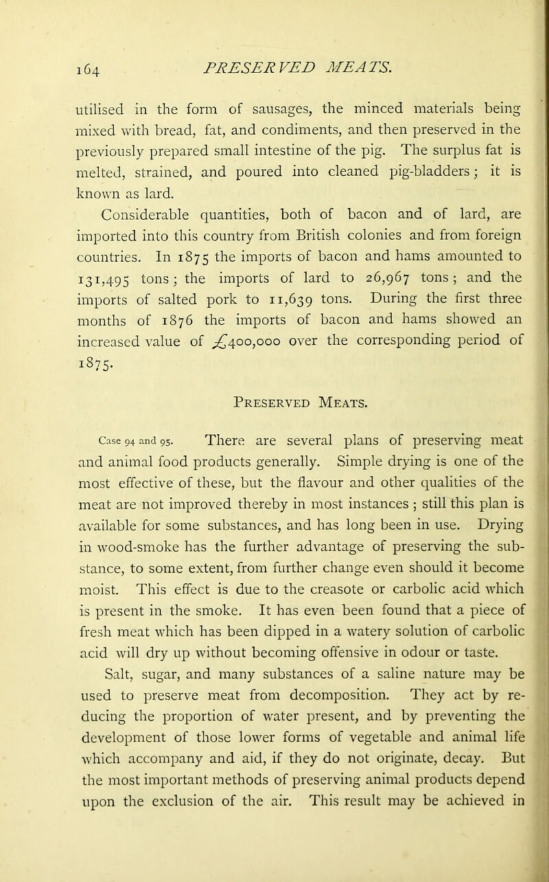 utilised in the form of sausages, the minced materials being mixed with bread, fat, and condiments, and then preserved in the previously prepared small intestine of the pig. The surplus fat is melted, strained, and poured into cleaned pig-bladders; it is known as lard. Considerable quantities, both of bacon and of lard, are imported into this country from British colonies and from foreign countries. In 1875 the imports of bacon and hams amounted to 131,495 tons; the imports of lard to 26,967 tons; and the imports of salted pork to 11,639 tons. During the first three months of 1876 the imports of bacon and hams showed an increased value of ^400,000 over the corresponding period of 1S75. Preserved Meats. Case 94 and 95. There are several plans of preserving meat and animal food products generally. Simple drying is one of the most effective of these, but the flavour and other qualities of the meat are not improved thereby in most instances ; still this plan is available for some substances, and has long been in use. Drying in wood-smoke has the further advantage of preserving the sub- stance, to some extent, from further change even should it become moist. This effect is due to the creasote or carbolic acid which is present in the smoke. It has even been found that a piece of fresh meat which has been dipped in a watery solution of carbolic acid will dry up without becoming offensive in odour or taste. Salt, sugar, and many substances of a saline nature may be used to preserve meat from decomposition. They act by re- ducing the proportion of water present, and by preventing the development of those lower forms of vegetable and animal life which accompany and aid, if they do not originate, decay. But the most important methods of preserving animal products depend upon the exclusion of the air. This result may be achieved in