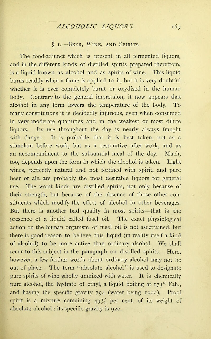 § 1.—Beer, Wine, and Spirits. The food-adjunct which is present in all fermented liquors, and in the different kinds of distilled spirits prepared therefrom, is a liquid known as alcohol and as spirits of wine. This liquid burns readily when a flame is applied to it, but it is very doubtful whether it is ever completely burnt or oxydised in the human body. Contrary to the general impression, it now appears that alcohol in any form lowers the temperature of the body. To many constitutions it is decidedly injurious, even when consumed in very moderate quantities and in the weakest or most dilute liquors. Its use throughout the day is nearly always fraught with danger. It is probable that it is best taken, not as a stimulant before work, but as a restorative after work, and as an accompaniment to the substantial meal of the day. Much, too, depends upon the form in which the alcohol is taken. Light wines, perfectly natural and not fortified with spirit, and pure beer or ale, are probably the most desirable liquors for general use. The worst kinds are distilled spirits, not only because of their strength, but because of the absence of those other con- stituents which modify the effect of alcohol in other beverages. But there is another bad quality in most spirits—that is the presence of a liquid called fusel oil. The exact physiological action on the human organism of fusel oil is not ascertained, but there is good reason to believe this liquid (in reality itself a kind of alcohol) to be more active than ordinary alcohol. We shall recur to this subject in the paragraph on distilled spirits. Here, however, a few further words about ordinary alcohol may not be out of place. The term “absolute alcohol” is used to designate pure spirits of wine wholly unmixed with water. It is chemically pure alcohol, the hydrate of ethyl, a liquid boiling at 1730 Fah., and having the specific gravity 794 (water being 1000). Proof spirit is a mixture containing 49per cent, of its weight of absolute alcohol: its specific gravity is 920.