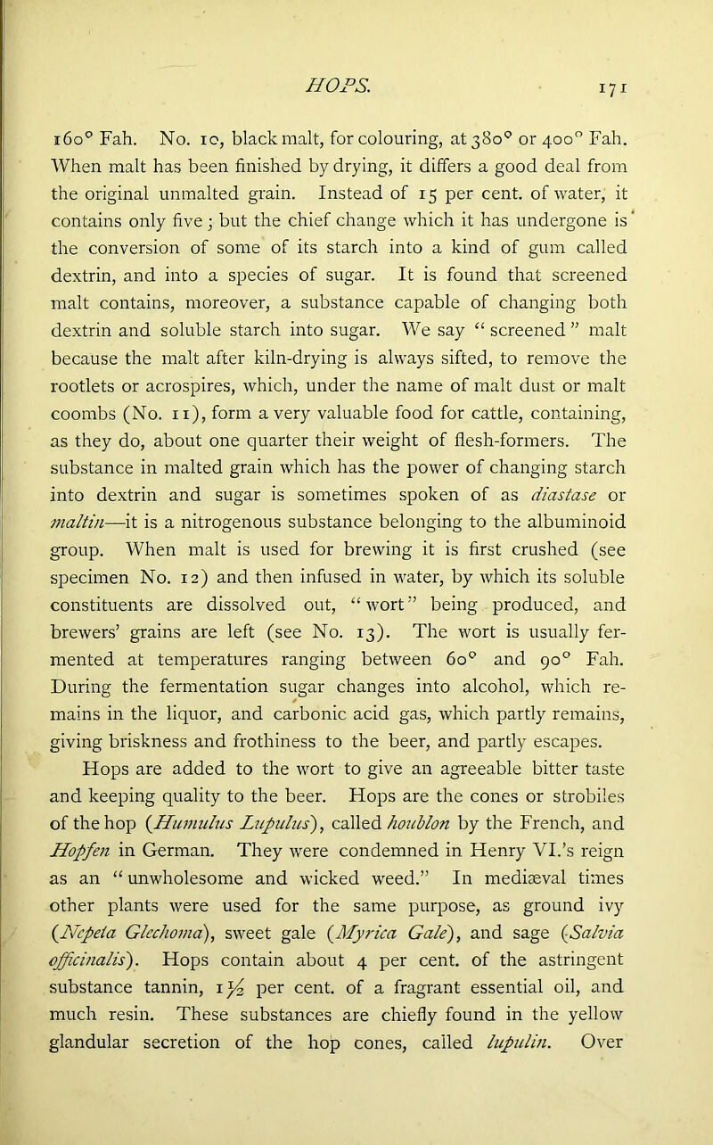 HOPS. 1600 Fah. No. 10, black malt, for colouring, at 380° or 400° Fah. When malt has been finished by drying, it differs a good deal from the original unmalted grain. Instead of 15 per cent, of water, it contains only five; but the chief change which it has undergone is the conversion of some of its starch into a kind of gum called dextrin, and into a species of sugar. It is found that screened malt contains, moreover, a substance capable of changing both dextrin and soluble starch into sugar. We say “ screened ” malt because the malt after kiln-drying is always sifted, to remove the rootlets or acrospires, which, under the name of malt dust or malt coombs (No. 11), form a very valuable food for cattle, containing, as they do, about one quarter their weight of flesh-formers. The substance in malted grain which has the power of changing starch into dextrin and sugar is sometimes spoken of as diastase or tnaltin—it is a nitrogenous substance belonging to the albuminoid group. When malt is used for brewing it is first crushed (see specimen No. 12) and then infused in water, by which its soluble constituents are dissolved out, “ wortbeing produced, and brewers’ grains are left (see No. 13). The wort is usually fer- mented at temperatures ranging between 6o° and go° Fah. During the fermentation sugar changes into alcohol, which re- mains in the liquor, and carbonic acid gas, which partly remains, giving briskness and frothiness to the beer, and partly escapes. Hops are added to the wort to give an agreeable bitter taste and keeping quality to the beer. Hops are the cones or strobiles of the hop (Humulus Lupulus), called houblon by the French, and Hopfen in German. They were condemned in Henry VI.’s reign as an “ unwholesome and wicked weed.” In mediaeval times other plants were used for the same purpose, as ground ivy (Ncpeta Glechoma), sweet gale (Myrica Gate), and sage (Salvia officinalis). Hops contain about 4 per cent, of the astringent substance tannin, per cent, of a fragrant essential oil, and much resin. These substances are chiefly found in the yellow glandular secretion of the hop cones, called lupulin. Over