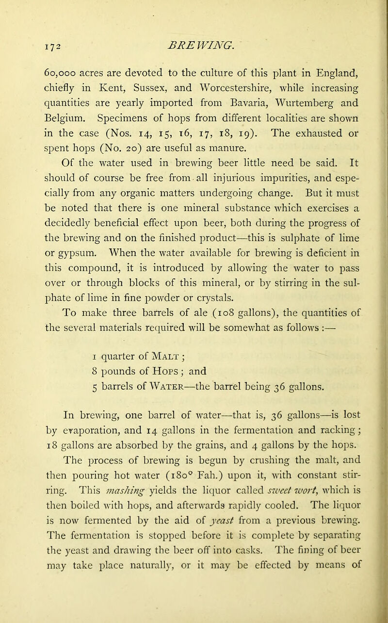 60,000 acres are devoted to the culture of this plant in England, chiefly in Kent, Sussex, and Worcestershire, while increasing quantities are yearly imported from Bavaria, Wurtemberg and Belgium. Specimens of hops from different localities are shown in the case (Nos. 14, 15, 16, 17, 18, 19). The exhausted or spent hops (No. 20) are useful as manure. Of the water used in brewing beer little need be said. It should of course be free from all injurious impurities, and espe- cially from any organic matters undergoing change. But it must be noted that there is one mineral substance which exercises a decidedly beneficial effect upon beer, both during the progress of the brewing and on the finished product—this is sulphate of lime or gypsum. When the water available for brewing is deficient in this compound, it is introduced by allowing the water to pass over or through blocks of this mineral, or by stirring in the sul- phate of lime in fine powder or crystals. To make three barrels of ale (ro8 gallons), the quantities of the several materials required will be somewhat as follows :—- 1 quarter of Malt ; 8 pounds of Hops ; and 5 barrels of Water—the barrel being 36 gallons. In brewing, one barrel of water—that is, 36 gallons—is lost by evaporation, and 14 gallons in the fermentation and racking; 18 gallons are absorbed by the grains, and 4 gallons by the hops. The process of brewing is begun by crushing the malt, and then pouring hot water (180° Fah.) upon it, with constant stir- ring. This mashing yields the liquor called sweet wort, which is then boiled with hops, and afterwards rapidly cooled. The liquor is now fermented by the aid of yeast from a previous brewing. The fermentation is stopped before it is complete by separating the yeast and drawing the beer off into casks. The fining of beer may take place naturally, or it may be effected by means of