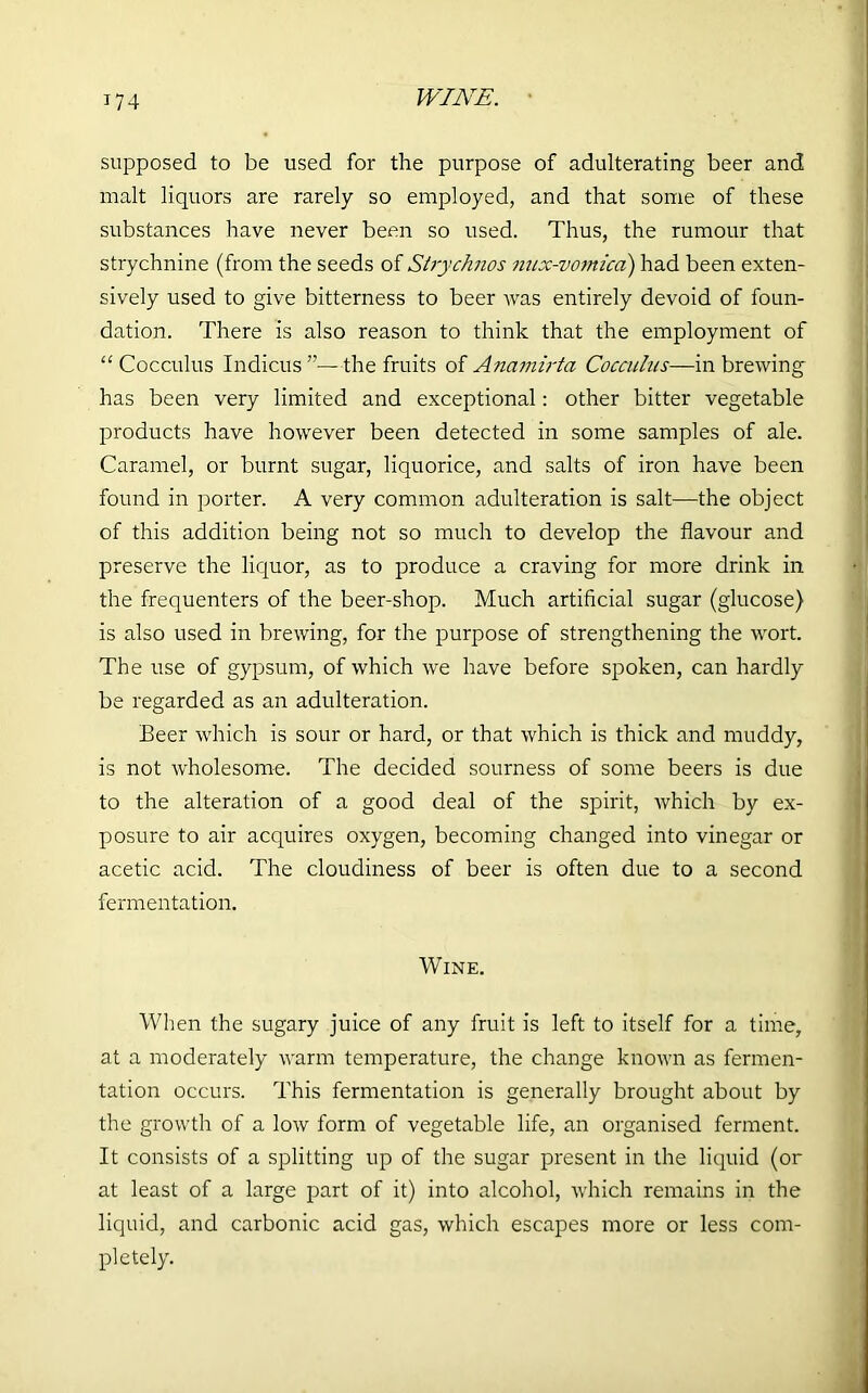 WINE. supposed to be used for the purpose of adulterating beer and malt liquors are rarely so employed, and that some of these substances have never been so used. Thus, the rumour that strychnine (from the seeds of Strydmos mix-vomica) had been exten- sively used to give bitterness to beer was entirely devoid of foun- dation. There is also reason to think that the employment of “ Cocculus Indicus”—the fruits of Anamirta Cocculus—in brewing has been very limited and exceptional: other bitter vegetable products have however been detected in some samples of ale. Caramel, or burnt sugar, liquorice, and salts of iron have been found in porter. A very common adulteration is salt—the object of this addition being not so much to develop the flavour and preserve the liquor, as to produce a craving for more drink in the frequenters of the beer-shop. Much artificial sugar (glucose) is also used in brewing, for the purpose of strengthening the wort. The use of gypsum, of which we have before spoken, can hardly be regarded as an adulteration. Beer which is sour or hard, or that which is thick and muddy, is not wholesome. The decided sourness of some beers is due to the alteration of a good deal of the spirit, which by ex- posure to air acquires oxygen, becoming changed into vinegar or acetic acid. The cloudiness of beer is often due to a second fermentation. Wine. When the sugary juice of any fruit is left to itself for a time, at a moderately warm temperature, the change known as fermen- tation occurs. This fermentation is generally brought about by the growth of a low form of vegetable life, an organised ferment. It consists of a splitting up of the sugar present in the liquid (or at least of a large part of it) into alcohol, which remains in the liquid, and carbonic acid gas, which escapes more or less com- pletely.