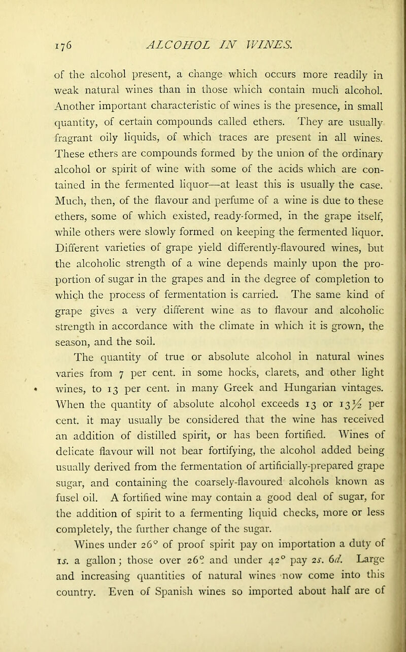 of the alcohol present, a change which occurs more readily in weak natural wines than in those which contain much alcohol. Another important characteristic of wines is the presence, in small quantity, of certain compounds called ethers. They are usually fragrant oily liquids, of which traces are present in all wines. These ethers are compounds formed by the union of the ordinary alcohol or spirit of wine with some of the acids which are con- tained in the fermented liquor—at least this is usually the case. Much, then, of the flavour and perfume of a wine is due to these ethers, some of which existed, ready-formed, in the grape itself, while others were slowly formed on keeping the fermented liquor. Different varieties of grape yield differently-flavoured wines, but the alcoholic strength of a wine depends mainly upon the pro- portion of sugar in the grapes and in the degree of completion to which the process of fermentation is carried. The same kind of grape gives a very different wine as to flavour and alcoholic strength in accordance with the climate in which it is grown, the season, and the soil. The quantity of true or absolute alcohol in natural wines varies from 7 per cent, in some hocks, clarets, and other light wines, to 13 per cent, in many Greek and Hungarian vintages. When the quantity of absolute alcohol exceeds 13 or 13^ per cent, it may usually be considered that the wine has received an addition of distilled spirit, or has been fortified. Wines of delicate flavour will not bear fortifying, the alcohol added being usually derived from the fermentation of artificially-prepared grape sugar, and containing the coarsely-flavoured alcohols known as fusel oil. A fortified wine may contain a good deal of sugar, for the addition of spirit to a fermenting liquid checks, more or less completely, the further change of the sugar. Wines under 26° of proof spirit pay on importation a duty of xj. a gallon; those over 26° and under 420 pay 2s. 6d. Large and increasing quantities of natural wines now come into this country. Even of Spanish wines so imported about half are of