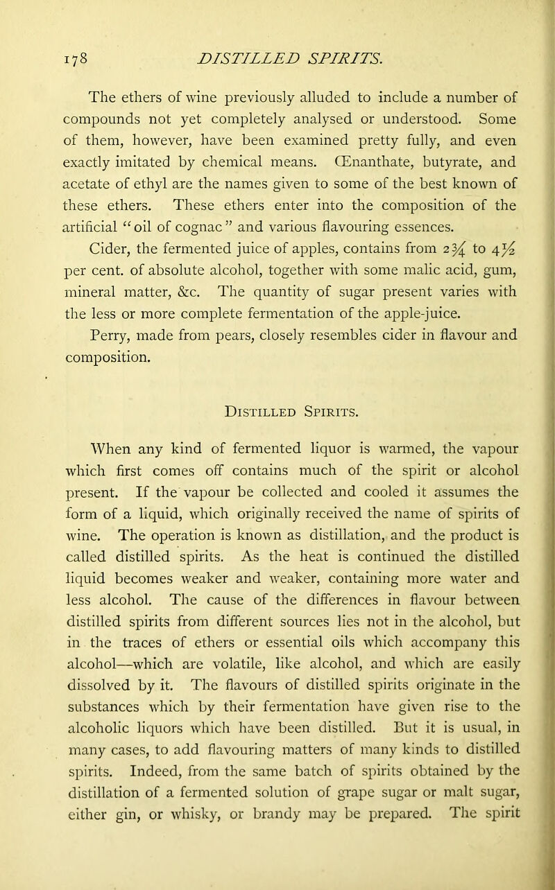 The ethers of wine previously alluded to include a number of compounds not yet completely analysed or understood. Some of them, however, have been examined pretty fully, and even exactly imitated by chemical means. CEnanthate, butyrate, and acetate of ethyl are the names given to some of the best known of these ethers. These ethers enter into the composition of the artificial “oil of cognac” and various flavouring essences. Cider, the fermented juice of apples, contains from 2^ to 4^ per cent, of absolute alcohol, together with some malic acid, gum, mineral matter, &c. The quantity of sugar present varies with the less or more complete fermentation of the apple-juice. Perry, made from pears, closely resembles cider in flavour and composition. Distilled Spirits. When any kind of fermented liquor is warmed, the vapour which first comes off contains much of the spirit or alcohol present. If the vapour be collected and cooled it assumes the form of a liquid, which originally received the name of spirits of wine. The operation is known as distillation, and the product is called distilled spirits. As the heat is continued the distilled liquid becomes weaker and weaker, containing more water and less alcohol. The cause of the differences in flavour between distilled spirits from different sources lies not in the alcohol, but in the traces of ethers or essential oils which accompany this alcohol—which are volatile, like alcohol, and which are easily dissolved by it. The flavours of distilled spirits originate in the substances which by their fermentation have given rise to the alcoholic liquors which have been distilled. But it is usual, in many cases, to add flavouring matters of many kinds to distilled spirits. Indeed, from the same batch of spirits obtained by the distillation of a fermented solution of grape sugar or malt sugar, either gin, or whisky, or brandy may be prepared. The spirit