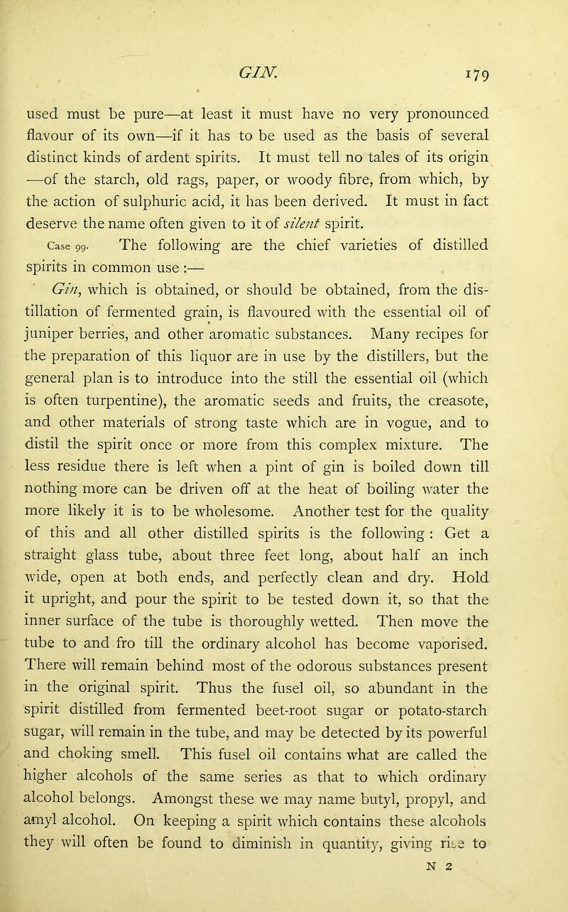 GIN. used must be pure—at least it must have no very pronounced flavour of its own—if it has to be used as the basis of several distinct kinds of ardent spirits. It must tell no tales of its origin —of the starch, old rags, paper, or woody fibre, from which, by the action of sulphuric acid, it has been derived. It must in fact deserve the name often given to it of silent spirit. Case 99. The following are the chief varieties of distilled spirits in common use :— Gin, which is obtained, or should be obtained, from the dis- tillation of fermented grain, is flavoured with the essential oil of jumper berries, and other aromatic substances. Many recipes for the preparation of this liquor are in use by the distillers, but the general plan is to introduce into the still the essential oil (which is often turpentine), the aromatic seeds and fruits, the creasote, and other materials of strong taste which are in vogue, and to distil the spirit once or more from this complex mixture. The less residue there is left when a pint of gin is boiled down till nothing more can be driven off at the heat of boiling water the more likely it is to be wholesome. Another test for the quality of this and all other distilled spirits is the following : Get a straight glass tube, about three feet long, about half an inch wide, open at both ends, and perfectly clean and dry. Hold it upright, and pour the spirit to be tested down it, so that the inner surface of the tube is thoroughly wetted. Then move the tube to and fro till the ordinary alcohol has become vaporised. There will remain behind most of the odorous substances present in the original spirit. Thus the fusel oil, so abundant in the spirit distilled from fermented beet-root sugar or potato-starch sugar, will remain in the tube, and may be detected by its powerful and choking smell. This fusel oil contains what are called the higher alcohols of the same series as that to which ordinary alcohol belongs. Amongst these we may name butyl, propyl, and amyl alcohol. On keeping a spirit which contains these alcohols they will often be found to diminish in quantity, giving rise to N 2