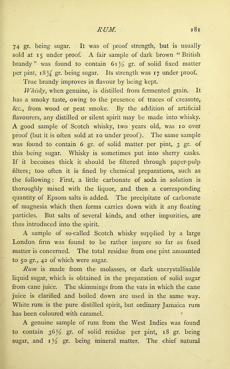 RUM. i8r 74 gr. being sugar. It was of proof strength, but is usually sold at 15 under proof. A fair sample of dark brown “ British brandy” was found to contain 6i)4 gr. of solid fixed matter per pint, i8j^ gr. being sugar. Its strength was 17 under proof. True brandy improves in flavour by being kept. Whisky, when genuine, is distilled from fermented grain. It has a smoky taste, owing to the presence of traces of creasote, &c., from wood or peat smoke. By the addition of artificial flavourers, any distilled or silent spirit may be made into whisky. A good sample of Scotch whisky, two years old, was 10 over proof (but it is often sold at 10 under proof). The same sample was found to contain 6 gr. of solid matter per pint, 3 gr. of this being sugar. Whisky is sometimes put into sherry casks. If it becomes thick it should be filtered through paper-pulp filters; too often it is fined by chemical preparations, such as the following: First, a little carbonate of soda in solution is thoroughly mixed with the liquor, and then a corresponding quantity of Epsom salts is added. The precipitate of carbonate of magnesia which then forms carries down with it any floating particles. But salts of several kinds, and other impurities, are thus introduced into the spirit. A sample of so-called Scotch whisky supplied by a large London firm was found to be rather impure so far as fixed matter is concerned. The total residue from one pint amounted to 50 gr., 42 of which were sugar. Rum is made from the molasses, or dark uncrystallisable liquid sugar, which is obtained in the preparation of solid sugar from cane juice. The skimmings from the vats in which the cane juice is clarified and boiled down are used in the same way. White rum is the pure distilled spirit, but ordinary Jamaica rum has been coloured with caramel. A genuine sample of rum from the West Indies was found to contain 36^ gr. of solid residue per pint, 18 gr. being sugar, and i)4 gr. being mineral matter. The chief natural