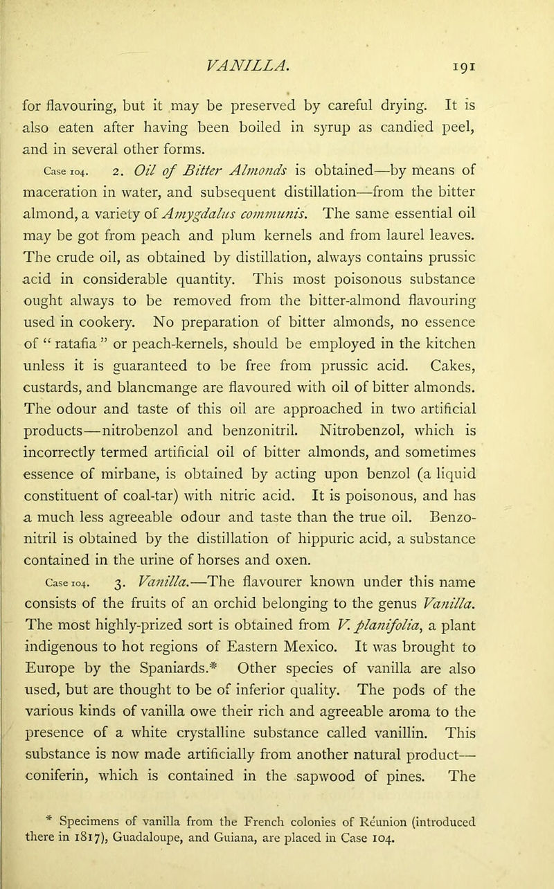 VANILLA. for flavouring, but it may be preserved by careful drying. It is also eaten after having been boiled in syrup as candied peel, and in several other forms. Case 104. 2. Oil of Bitter Almonds is obtained—by means of maceration in water, and subsequent distillation—from the bitter almond, a variety of Amygdalus communis. The same essential oil may be got from peach and plum kernels and from laurel leaves. The crude oil, as obtained by distillation, always contains prussic acid in considerable quantity. This most poisonous substance ought always to be removed from the bitter-almond flavouring used in cookery. No preparation of bitter almonds, no essence of “ ratafia ” or peach-kernels, should be employed in the kitchen unless it is guaranteed to be free from prussic acid. Cakes, custards, and blancmange are flavoured with oil of bitter almonds. The odour and taste of this oil are approached in two artificial products—nitrobenzol and benzonitril. Nitrobenzol, which is incorrectly termed artificial oil of bitter almonds, and sometimes essence of mirbane, is obtained by acting upon benzol (a liquid constituent of coal-tar) with nitric acid. It is poisonous, and has a much less agreeable odour and taste than the true oil. Benzo- nitril is obtained by the distillation of hippuric acid, a substance contained in the urine of horses and oxen. Case 104. 3. Vanilla.—-The flavourer known under this name consists of the fruits of an orchid belonging to the genus Vanilla. The most highly-prized sort is obtained from V. planifolia, a plant indigenous to hot regions of Eastern Mexico. It was brought to Europe by the Spaniards.* Other species of vanilla are also used, but are thought to be of inferior quality. The pods of the various kinds of vanilla owe their rich and agreeable aroma to the presence of a white crystalline substance called vanillin. This substance is now made artificially from another natural product— coniferin, which is contained in the sapwood of pines. The * Specimens of vanilla from the French colonies of Reunion (introduced there in 1817), Guadaloupe, and Guiana, are placed in Case 104.