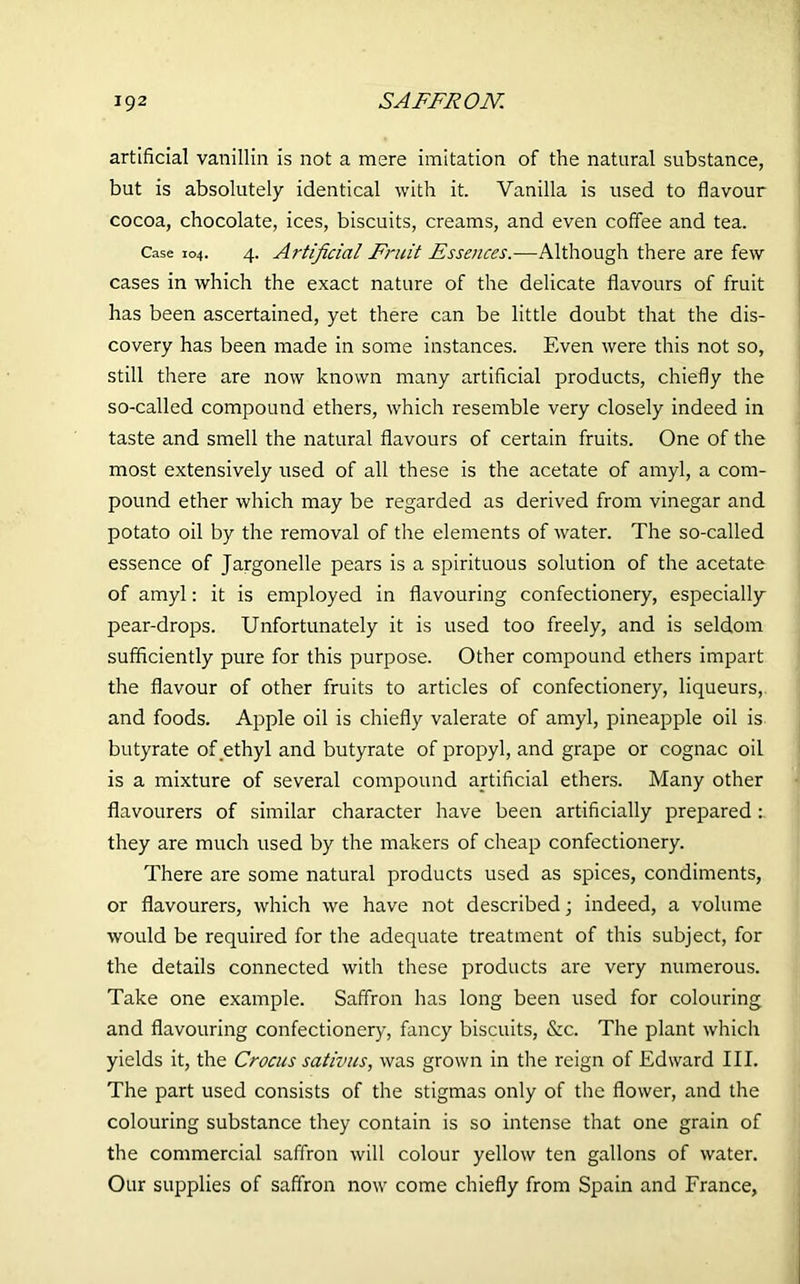 artificial vanillin is not a mere imitation of the natural substance, but is absolutely identical with it. Vanilla is used to flavour cocoa, chocolate, ices, biscuits, creams, and even coffee and tea. Case 104. 4. Artificial Fruit Essences.—Although there are few cases in which the exact nature of the delicate flavours of fruit has been ascertained, yet there can be little doubt that the dis- covery has been made in some instances. Even were this not so, still there are now known many artificial products, chiefly the so-called compound ethers, which resemble very closely indeed in taste and smell the natural flavours of certain fruits. One of the most extensively used of all these is the acetate of amyl, a com- pound ether which may be regarded as derived from vinegar and potato oil by the removal of the elements of water. The so-called essence of Jargonelle pears is a spirituous solution of the acetate of amyl: it is employed in flavouring confectionery, especially pear-drops. Unfortunately it is used too freely, and is seldom sufficiently pure for this purpose. Other compound ethers impart the flavour of other fruits to articles of confectionery, liqueurs,, and foods. Apple oil is chiefly valerate of amyl, pineapple oil is butyrate of ethyl and butyrate of propyl, and grape or cognac oil is a mixture of several compound artificial ethers. Many other flavourers of similar character have been artificially prepared they are much used by the makers of cheap confectionery. There are some natural products used as spices, condiments, or flavourers, which we have not described j indeed, a volume would be required for the adequate treatment of this subject, for the details connected with these products are very numerous. Take one example. Saffron has long been used for colouring and flavouring confectionery, fancy biscuits, &c. The plant which yields it, the Crocus sativus, was grown in the reign of Edward III. The part used consists of the stigmas only of the flower, and the colouring substance they contain is so intense that one grain of the commercial saffron will colour yellow ten gallons of water. Our supplies of saffron now come chiefly from Spain and France,
