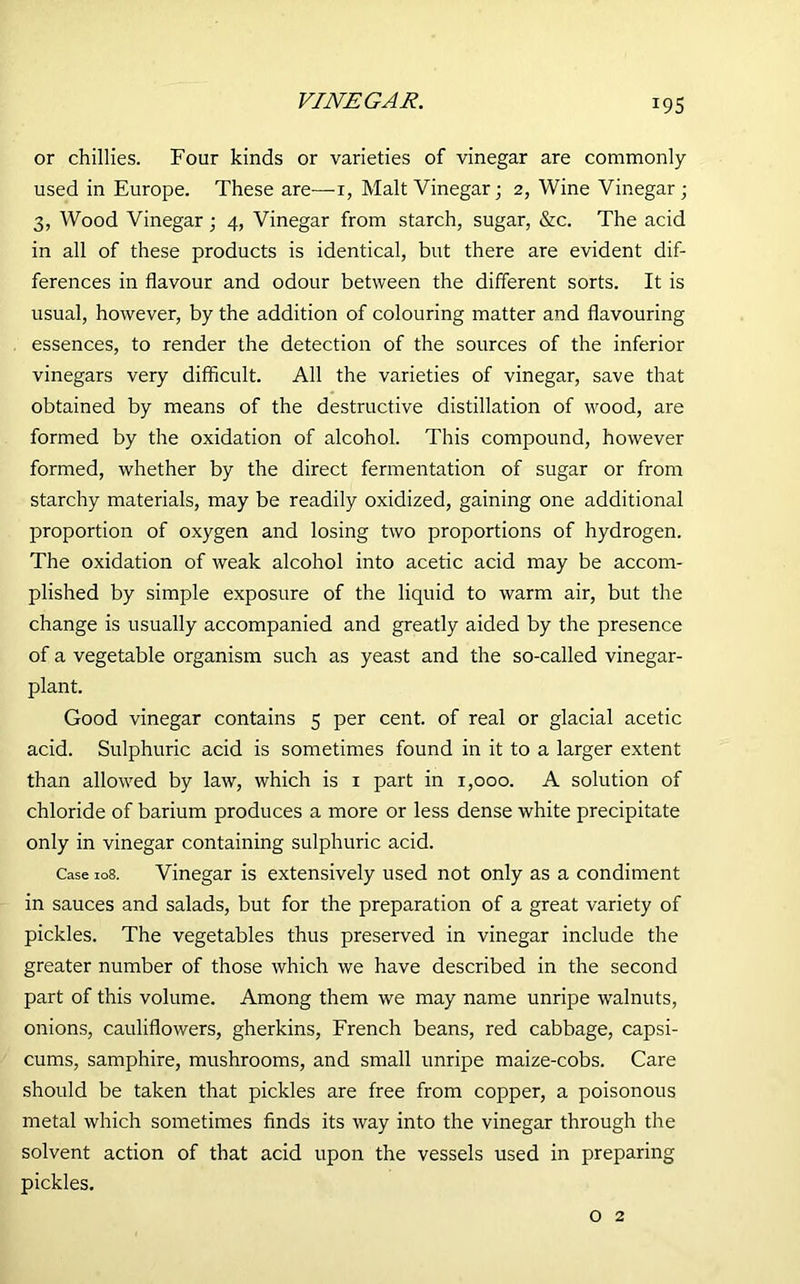 VINEGAR. or chillies. Four kinds or varieties of vinegar are commonly used in Europe. These are—-i, Malt Vinegar; 2, Wine Vinegar ; 3, Wood Vinegar ; 4, Vinegar from starch, sugar, &c. The acid in all of these products is identical, but there are evident dif- ferences in flavour and odour between the different sorts. It is usual, however, by the addition of colouring matter and flavouring essences, to render the detection of the sources of the inferior vinegars very difficult. All the varieties of vinegar, save that obtained by means of the destructive distillation of wood, are formed by the oxidation of alcohol. This compound, however formed, whether by the direct fermentation of sugar or from starchy materials, may be readily oxidized, gaining one additional proportion of oxygen and losing two proportions of hydrogen. The oxidation of weak alcohol into acetic acid may be accom- plished by simple exposure of the liquid to warm air, but the change is usually accompanied and greatly aided by the presence of a vegetable organism such as yeast and the so-called vinegar- plant. Good vinegar contains 5 per cent, of real or glacial acetic acid. Sulphuric acid is sometimes found in it to a larger extent than allowed by law, which is 1 part in 1,000. A solution of chloride of barium produces a more or less dense white precipitate only in vinegar containing sulphuric acid. Case 108. Vinegar is extensively used not only as a condiment in sauces and salads, but for the preparation of a great variety of pickles. The vegetables thus preserved in vinegar include the greater number of those which we have described in the second part of this volume. Among them we may name unripe walnuts, onions, cauliflowers, gherkins, French beans, red cabbage, capsi- cums, samphire, mushrooms, and small unripe maize-cobs. Care should be taken that pickles are free from copper, a poisonous metal which sometimes finds its way into the vinegar through the solvent action of that acid upon the vessels used in preparing pickles. o 2
