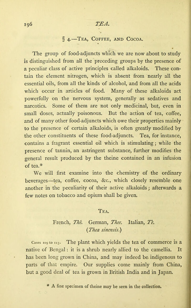 § 4.—Tea, Coffee, and Cocoa. The group of food-adjuncts which we are now about to study is distinguished from all the preceding groups by the presence of a peculiar class of active principles called alkaloids. These con- tain the element nitrogen, which is absent from nearly all the essential oils, from all the kinds of alcohol, and from all the acids which occur in articles of food. Many of these alkaloids act powerfully on the nervous system, generally as sedatives and narcotics. Some of them are not only medicinal, but, even in small doses, actually poisonous. But the action of tea, coffee, and of many other food-adjuncts which owe their properties mainly to the presence of certain alkaloids, is often greatly modified by the other constituents of these food-adjuncts. Tea, for instance, contains a fragrant essential oil which is stimulating; while the presence of tannin, an astringent substance, further modifies the general result produced by the theine contained in an infusion of tea.* We will first examine into the chemistry of the ordinary beverages—tea, coffee, cocoa, &c., which closely resemble one another in the peculiarity of their active alkaloids; afterwards a few notes on tobacco and opium shall be given. Tea. French, The. German, Thee. Italian, Tk (Thea sinensis.) Cases 109 to 113. The plant which yields the tea of commerce is a native of Bengal: it is a shrub nearly allied to the camellia. It has been long grown in China, and may indeed be indigenous to parts of that empire. Our supplies come mainly from China, but a good deal of tea is grown in British India and in Japan. * A fine specimen of theine may be seen in the collection.