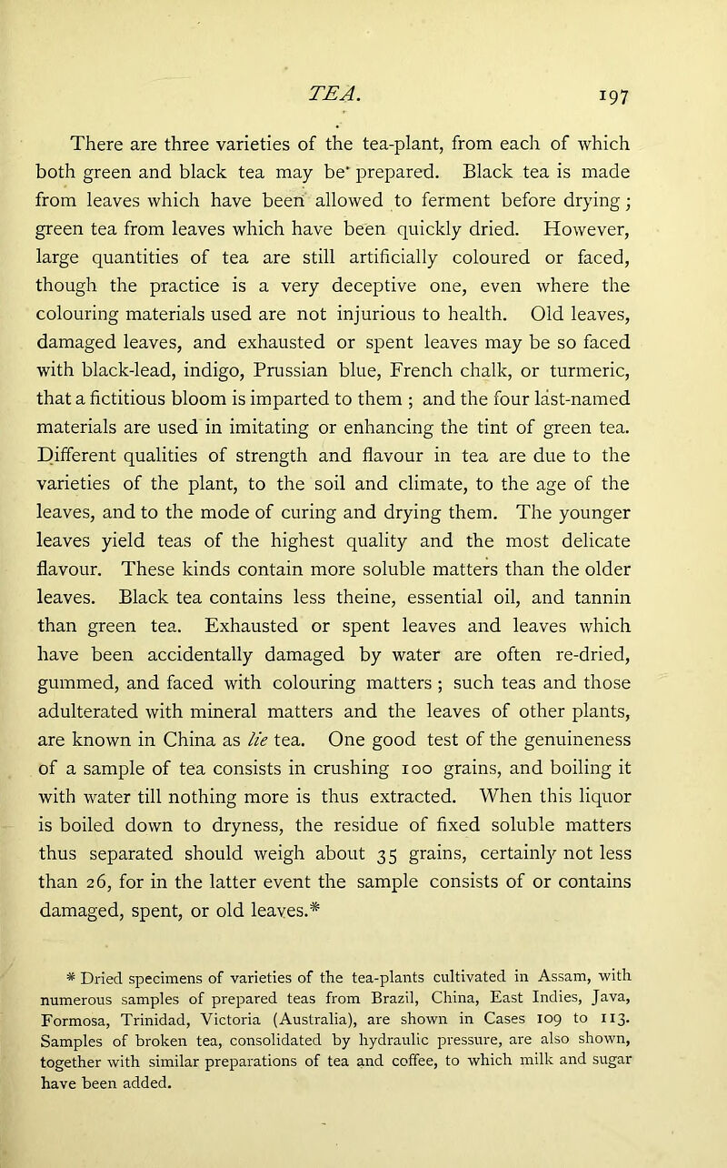 There are three varieties of the tea-plant, from each of which both green and black tea may be' prepared. Black tea is made from leaves which have been allowed to ferment before drying • green tea from leaves which have been quickly dried. However, large quantities of tea are still artificially coloured or faced, though the practice is a very deceptive one, even where the colouring materials used are not injurious to health. Old leaves, damaged leaves, and exhausted or spent leaves may be so faced with black-lead, indigo, Prussian blue, French chalk, or turmeric, that a fictitious bloom is imparted to them ; and the four last-named materials are used in imitating or enhancing the tint of green tea. Different qualities of strength and flavour in tea are due to the varieties of the plant, to the soil and climate, to the age of the leaves, and to the mode of curing and drying them. The younger leaves yield teas of the highest quality and the most delicate flavour. These kinds contain more soluble matters than the older leaves. Black tea contains less theine, essential oil, and tannin than green tea. Exhausted or spent leaves and leaves which have been accidentally damaged by water are often re-dried, gummed, and faced with colouring matters ; such teas and those adulterated with mineral matters and the leaves of other plants, are known in China as lie tea. One good test of the genuineness of a sample of tea consists in crushing 100 grains, and boiling it with water till nothing more is thus extracted. When this liquor is boiled down to dryness, the residue of fixed soluble matters thus separated should weigh about 35 grains, certainly not less than 26, for in the latter event the sample consists of or contains damaged, spent, or old leaves.* * Dried specimens of varieties of the tea-plants cultivated in Assam, with numerous samples of prepared teas from Brazil, China, East Indies, Java, Formosa, Trinidad, Victoria (Australia), are shown in Cases 109 to 113. Samples of broken tea, consolidated by hydraulic pressure, are also shown, together with similar preparations of tea and coffee, to which milk and sugar have been added.