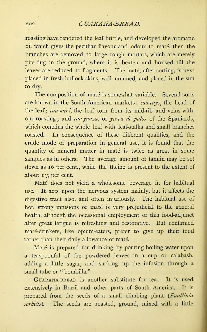 roasting have rendered the leaf brittle, and developed the aromatic oil which gives the peculiar flavour and odour to mate, then the branches are removed to large rough mortars, which are merely pits dug in the ground, where it is beaten and bruised till the leaves are reduced to fragments. The mate, after sorting, is next placed in fresh bullock-skins, well rammed, and placed in the sun to dry. The composition of mate is somewhat variable. Several sorts are known in the South American markets : caa-cuys, the head of the leaf; caa-miri, the leaf torn from its mid-rib and veins with- out roasting; and caa-guaza, or yerva de palos of the Spaniards, which contains the whole leaf with leaf-stalks and small branches roasted. In consequence of these different qualities, and the crude mode of preparation in general use, it is found that the quantity of mineral matter in mate is twice as great in some samples as in others. The average amount of tannin may be set down as 16 per cent., while the theine is present to the extent of about i -3 per cent. Matd does not yield a wholesome beverage fit for habitual use. It acts upon the nervous system mainly, but it affects the digestive tract also, and often injuriously. The habitual use of hot, strong infusions of mate is very prejudicial to the general health, although the occasional employment of this food-adjunct after great fatigue is refreshing and restorative. But confirmed mate'-drinkers, like opium-eaters, prefer to give up their food rather than their daily allowance of mate. Mate is prepared for drinking by pouring boiling water upon a teaspoonful of the powdered leaves in a cup or calabash, adding a little sugar, and sucking up the infusion through a small tube or “ bombilla.” Guarana-bread is another substitute for tea. It is used extensively in Brazil and other parts of South America. It is prepared from the seeds of a small climbing plant (Paullmia sorbilis). The seeds are roasted, ground, mixed with a little